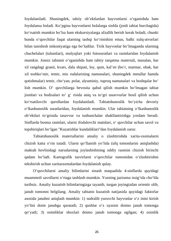 foydalaniladi.  Shuningdek,  tabiiy  ob’ektlardan  hayvonlarni  o‘rganishda  ham
foydalansa boladi. Ko‘pgina hayvonlarni bolalarga sinfda (jonli tabiat burchagida)
ko‘rsatish mumkin bo‘lsa ham ekskursiyalarga afzallik berish kerak boladi, chunki
bunda o‘quvchilar faqat ularning tashqi ko‘rinishini emas, balki xulq-atvorlari
bilan tanishish imkoniyatiga ega bo‘ladilar. Tirik hayvonlar bo‘lmaganda ularning
chuchelalari (tulumlari), mulyajlari yoki fotosuratlari va rasmlaridan foydalanish
mumkin. Jonsiz tabiatni o‘rganishda ham tabiiy tarqatma materiali, masalan, har
xil rangdagi granit, kvars, dala shipati, loy, qum, kal’sit (bo‘r, marmar, ohak, har
xil toshko‘mir, temir, mis rudalarining namunalari, shuningdek metallar hamda
qotishmalar) temir, cho‘yan, polat, alyuminiy, tuproq namunalari va boshqalar bo‘
lish mumkin. O‘  quvchilarga bevosita  qabul  qilish mumkin bo‘lmagan tabiat
jismlari va hodisalari to‘ g‘ risida aniq va to‘gri tasavvurlar hosil qilish uchun
ko‘rsatiluvchi  qurollardan  foydalaniladi.  Tabiatshunoslik  bo‘yicha  devoriy
o‘lkashunoslik suratlaridan, foydalanish mumkin. Ular tabiatning o‘lkashunoslik
ob’ektlari  to‘grisida  tasavvur  va  tushunchalar  shakllantirishga  yordam  beradi.
Sinflarda bosma rasmlari, ularni ifodalovchi matnlari, o‘ quvchilar uchun savol va
topshiriqlari bo‘lgan "Kuzatishlar kundaliklari"dan foydalanish zarur. 
Tabiatshunoslik  materiallarini  amaliy  o  zlashtirishda  xarita-sxemalarni
chizish katta o‘rin tutadi. Ularni qo‘llanish yo‘lida (ufq tomonlarini aniqlashda)
maktab hovlisidagi narsalarning joylashishining oddiy rasmini chizish birinchi
qadam  bo‘ladi.  Kartografik  tasvirlarni  o‘quvchilar  tomonidan  o‘zlashtirishni
tekshirish uchun xaritasxemalardan foydalanish qulay. 
O‘quvchilarni  amaliy  bilimlarini  sinash  maqsadida  4-sinflarda  quyidagi
muammoli savollarni o‘rtaga tashlash mumkin. Yozning jazirama issig‘ida cho‘lda
turibsiz. Amaliy kuzatish bilimlaringizga tayanib, turgan joyingizdan orientir olib,
janub tomonni belgilang. Amaliy tabiatni kuzatish natijasida quyidagi faktorlar
asosida janubni aniqlash mumkin: 1) sudralib yuruvchi hayvonlar o‘z inini kirish
yo‘lini  doim  janubga  qaratadi;  2)  qushlar  o‘z  uyasini  doimo  janub  tomonga
qo‘yadi;  3)  osimliklar  shoxlari  doimo  janub  tomonga  egilgan;  4)  osimlik
25
