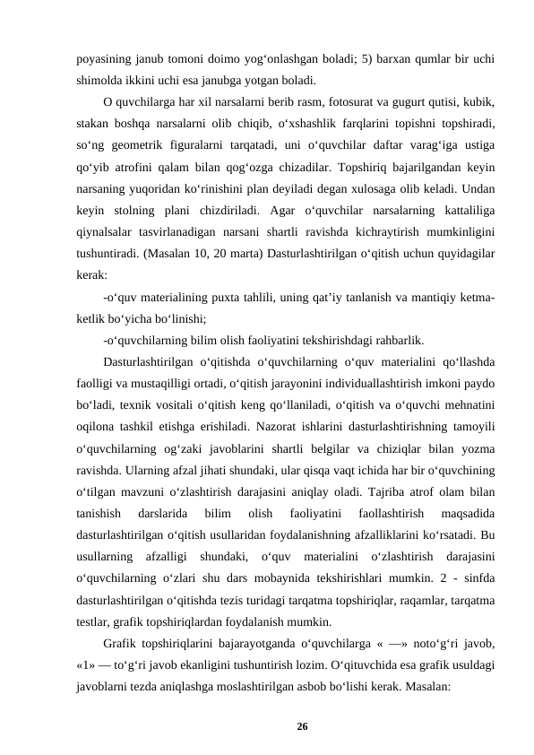 poyasining janub tomoni doimo yog‘onlashgan boladi; 5) barxan qumlar bir uchi
shimolda ikkini uchi esa janubga yotgan boladi. 
O quvchilarga har xil narsalarni berib rasm, fotosurat va gugurt qutisi, kubik,
stakan boshqa narsalarni olib chiqib, o‘xshashlik farqlarini topishni topshiradi,
so‘ng  geometrik  figuralarni  tarqatadi,  uni  o‘quvchilar  daftar  varag‘iga  ustiga
qo‘yib atrofini qalam bilan qog‘ozga chizadilar. Topshiriq bajarilgandan keyin
narsaning yuqoridan ko‘rinishini plan deyiladi degan xulosaga olib keladi. Undan
keyin  stolning  plani  chizdiriladi.  Agar  o‘quvchilar  narsalarning  kattaliliga
qiynalsalar  tasvirlanadigan  narsani  shartli  ravishda  kichraytirish  mumkinligini
tushuntiradi. (Masalan 10, 20 marta) Dasturlashtirilgan o‘qitish uchun quyidagilar
kerak: 
-o‘quv materialining puxta tahlili, uning qat’iy tanlanish va mantiqiy ketma-
ketlik bo‘yicha bo‘linishi; 
-o‘quvchilarning bilim olish faoliyatini tekshirishdagi rahbarlik. 
Dasturlashtirilgan  o‘qitishda  o‘quvchilarning  o‘quv  materialini  qo‘llashda
faolligi va mustaqilligi ortadi, o‘qitish jarayonini individuallashtirish imkoni paydo
bo‘ladi, texnik vositali o‘qitish keng qo‘llaniladi, o‘qitish va o‘quvchi mehnatini
oqilona tashkil etishga erishiladi. Nazorat ishlarini dasturlashtirishning tamoyili
o‘quvchilarning  og‘zaki  javoblarini  shartli  belgilar  va  chiziqlar  bilan  yozma
ravishda. Ularning afzal jihati shundaki, ular qisqa vaqt ichida har bir o‘quvchining
o‘tilgan mavzuni o‘zlashtirish darajasini aniqlay oladi. Tajriba atrof olam bilan
tanishish  darslarida  bilim  olish  faoliyatini  faollashtirish  maqsadida
dasturlashtirilgan o‘qitish usullaridan foydalanishning afzalliklarini ko‘rsatadi. Bu
usullarning  afzalligi  shundaki,  o‘quv  materialini  o‘zlashtirish  darajasini
o‘quvchilarning o‘zlari shu dars mobaynida tekshirishlari mumkin. 2 - sinfda
dasturlashtirilgan o‘qitishda tezis turidagi tarqatma topshiriqlar, raqamlar, tarqatma
testlar, grafik topshiriqlardan foydalanish mumkin. 
Grafik topshiriqlarini bajarayotganda o‘quvchilarga « —» noto‘g‘ri javob,
«1» — to‘g‘ri javob ekanligini tushuntirish lozim. O‘qituvchida esa grafik usuldagi
javoblarni tezda aniqlashga moslashtirilgan asbob bo‘lishi kerak. Masalan: 
26
