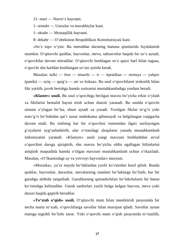 21- mart — Navro‘z bayrami. 
1- sentabr — Ustozlar va murabbiylar kuni. 
1- oktabr — Mustaqillik bayrami. 
8- dekabr — O‘zbekiston Respublikasi Konstitutsiyasi kuni. 
«So‘z top» o‘yini. Bu metoddan darsning hamma qismlarida foydalanish
mumkin. O‘qituvchi qushlar, hayvonlar, meva, sabzavotlar haqida bir so‘z aytadi,
o‘quvchilar davom ettiradilar. O‘qituvchi boshlagan so‘z qaysi harf bilan tugasa,
o‘quvchi shu harfdan boshlangan so‘zni aytishi kerak. 
Masalan: tulki — ilon — ninachi — it — tipratikan — nortuya — yalqov
(panda) — ayiq — qarg‘a — ari va hokazo. Bu usul o‘quvchilarni tezkorlik bilan
fikr yuritib, javob berishga hamda xotirasini mustahkamlashga yordam beradi. 
«Klaster» usuli. Bu usul o‘quvchiga berilgan mavzu bo‘yicha erkin o‘ylash
va fikrlarini bemalol bayon etish uchun sharoit  yaratadi. Bu usulda o‘quvchi
nimani o‘ylagan bo‘lsa, shuni  aytadi  va yozadi. Yozilgan fikrlar to‘g‘ri yoki
noto‘g‘ri bo‘lishidan qat’i nazar muhokama qilinmaydi va belgilangan vaqtgacha
davom  etadi.  Bu  sinfning  har  bir  o‘quvchisi  tomonidan  ilgari  surilayotgan
g‘oyalarni  uyg‘unlashtirib,  ular  o‘rtasidagi  aloqalarni  yanada  mustahkamlash
imkoniyatini  yaratadi.  «Klastyer»  usuli  yangi  mavzuni  boshlashdan  avval
o‘quvchini  darsga  qiziqtirib,  shu  mavzu  bo‘yicha  oldin  egallagan  bilimlarini
aniqlash maqsadida hamda o‘tilgan mavzuni mustahkamlash uchun o‘tkaziladi.
Masalan, «O‘lkamizdagi uy va yovvoyi hayvonlar» mavzusi. 
«Mozaika», ya’ni mayda bo‘laklardan yaxlit ko‘rinishni hosil qilish. Bunda
qushlar, hayvonlar, daraxtlar, mevalarning rasmlari bo‘laklarga bo‘linib, har bir
guruhga alohida tarqatiladi. Guruhlarning qatnashchilari bo‘lakchalarni bir butun
ko‘rinishga keltiradilar. Guruh sardorlari yaxlit holga kelgan hayvon, meva yoki
daraxt haqida gapirib beradilar. 
«To‘xtab o‘qish» usuli. O‘qituvchi matn bilan tanishtirish jarayonida bir
necha marta to‘xtab, o‘quvchilarga savollar bilan murojaat qiladi. Savollar aynan
matnga tegishli bo‘lishi zarur. Yoki o‘quvchi matn o‘qish jarayonida to‘xtatilib,
27
