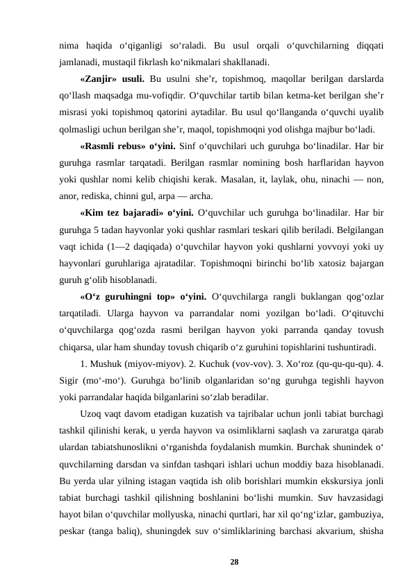 nima  haqida  o‘qiganligi  so‘raladi.  Bu  usul  orqali  o‘quvchilarning  diqqati
jamlanadi, mustaqil fikrlash ko‘nikmalari shakllanadi. 
«Zanjir» usuli. Bu usulni  she’r, topishmoq, maqollar  berilgan darslarda
qo‘llash maqsadga mu-vofiqdir. O‘quvchilar tartib bilan ketma-ket berilgan she’r
misrasi yoki topishmoq qatorini aytadilar. Bu usul qo‘llanganda o‘quvchi uyalib
qolmasligi uchun berilgan she’r, maqol, topishmoqni yod olishga majbur bo‘ladi. 
«Rasmli rebus» o‘yini. Sinf o‘quvchilari uch guruhga bo‘linadilar. Har bir
guruhga rasmlar tarqatadi. Berilgan rasmlar nomining bosh harflaridan hayvon
yoki qushlar nomi kelib chiqishi kerak. Masalan, it, laylak, ohu, ninachi — non,
anor, rediska, chinni gul, arpa — archa. 
«Kim tez bajaradi» o‘yini.  O‘quvchilar uch guruhga bo‘linadilar. Har bir
guruhga 5 tadan hayvonlar yoki qushlar rasmlari teskari qilib beriladi. Belgilangan
vaqt ichida (1—2 daqiqada) o‘quvchilar hayvon yoki qushlarni yovvoyi yoki uy
hayvonlari guruhlariga ajratadilar. Topishmoqni birinchi bo‘lib xatosiz bajargan
guruh g‘olib hisoblanadi. 
«O‘z guruhingni top» o‘yini. O‘quvchilarga rangli buklangan qog‘ozlar
tarqatiladi.  Ularga  hayvon  va  parrandalar  nomi  yozilgan  bo‘ladi.  O‘qituvchi
o‘quvchilarga  qog‘ozda  rasmi  berilgan  hayvon  yoki  parranda  qanday  tovush
chiqarsa, ular ham shunday tovush chiqarib o‘z guruhini topishlarini tushuntiradi. 
1. Mushuk (miyov-miyov). 2. Kuchuk (vov-vov). 3. Xo‘roz (qu-qu-qu-qu). 4.
Sigir (mo‘-mo‘). Guruhga bo‘linib olganlaridan so‘ng guruhga tegishli hayvon
yoki parrandalar haqida bilganlarini so‘zlab beradilar. 
Uzoq vaqt davom etadigan kuzatish va tajribalar uchun jonli tabiat burchagi
tashkil qilinishi kerak, u yerda hayvon va osimliklarni saqlash va zaruratga qarab
ulardan tabiatshunoslikni o‘rganishda foydalanish mumkin. Burchak shunindek o‘
quvchilarning darsdan va sinfdan tashqari ishlari uchun moddiy baza hisoblanadi.
Bu yerda ular yilning istagan vaqtida ish olib borishlari mumkin ekskursiya jonli
tabiat burchagi tashkil qilishning boshlanini bo‘lishi mumkin. Suv havzasidagi
hayot bilan o‘quvchilar mollyuska, ninachi qurtlari, har xil qo‘ng‘izlar, gambuziya,
peskar (tanga baliq), shuningdek suv o‘simliklarining barchasi akvarium, shisha
28
