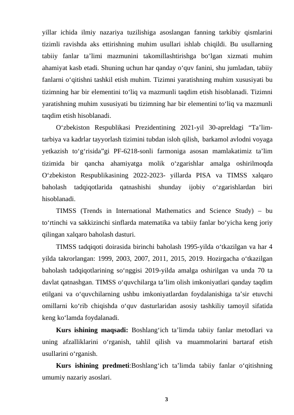 yillar  ichida  ilmiy  nazariya  tuzilishiga  asoslangan  fanning  tarkibiy  qismlarini
tizimli ravishda aks ettirishning muhim usullari ishlab chiqildi. Bu usullarning
tabiiy  fanlar  ta’limi  mazmunini  takomillashtirishga  bo‘lgan  xizmati  muhim
ahamiyat kasb etadi. Shuning uchun har qanday o‘quv fanini, shu jumladan, tabiiy
fanlarni o‘qitishni tashkil etish muhim. Tizimni yaratishning muhim xususiyati bu
tizimning har bir elementini to‘liq va mazmunli taqdim etish hisoblanadi. Tizimni
yaratishning muhim xususiyati bu tizimning har bir elementini to‘liq va mazmunli
taqdim etish hisoblanadi.  
O‘zbekiston  Respublikasi  Prezidentining  2021-yil  30-apreldagi  “Ta’lim-
tarbiya va kadrlar tayyorlash tizimini tubdan isloh qilish, barkamol avlodni voyaga
yetkazish  to‘g‘risida”gi  PF-6218-sonli  farmoniga  asosan  mamlakatimiz  ta’lim
tizimida  bir  qancha  ahamiyatga  molik  o‘zgarishlar amalga oshirilmoqda
O‘zbekiston Respublikasining 2022-2023-  yillarda  PISA  va  TIMSS  xalqaro
baholash  tadqiqotlarida  qatnashishi  shunday  ijobiy  o‘zgarishlardan  biri
hisoblanadi.
TIMSS  (Trends  in  International  Mathematics  and  Science  Study)  –  bu
to‘rtinchi va sakkizinchi sinflarda matematika va tabiiy fanlar bo‘yicha keng joriy
qilingan xalqaro baholash dasturi. 
TIMSS tadqiqoti doirasida birinchi baholash 1995-yilda o‘tkazilgan va har 4
yilda takrorlangan: 1999, 2003, 2007, 2011, 2015, 2019. Hozirgacha o‘tkazilgan
baholash tadqiqotlarining so‘nggisi 2019-yilda amalga oshirilgan va unda 70 ta
davlat qatnashgan. TIMSS o‘quvchilarga ta’lim olish imkoniyatlari qanday taqdim
etilgani va o‘quvchilarning ushbu imkoniyatlardan foydalanishiga ta’sir etuvchi
omillarni ko‘rib chiqishda o‘quv dasturlaridan asosiy tashkiliy tamoyil sifatida
keng ko‘lamda foydalanadi.
Kurs ishining maqsadi: Boshlang‘ich ta’limda tabiiy fanlar metodlari va
uning  afzalliklarini  oʻrganish,  tahlil  qilish  va  muammolarini  bartaraf  etish
usullarini oʻrganish.
Kurs  ishining predmeti:Boshlang‘ich  ta’limda  tabiiy  fanlar  o‘qitishning
umumiy nazariy asoslari.  
3
