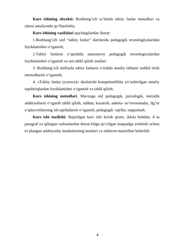 Kurs ishining obyekti: Boshlang‘ich ta’limda tabiiy fanlar  metodlari va
ularni amaliyotda qo‘llanilishi; 
Kurs ishining vazifalari quyidagilardan iborat:
1.Boshlang‘ich sinf “tabiiy fanlar” darslarida pedagogik texnologiyalaridan
foydalanishni oʻrganish;
2.Tabiiy  fanlarni  o‘qitishda  zamonaviy  pedagogik  texnologiyalardan
foydalanishni oʻrganish va uni tahlil qilish usullari 
3. Boshlang‘ich sinflarda tabiiy fanlarni o‘tishda amaliy ishlarni tashkil etish
meetodlarini o‘rganish;
4. «Tabiiy fanlar (science)» darslarida kompetentlikka yo‘naltirilgan amaliy
topshiriqlardan foydalanishni o‘rganish va tahlil qilish;
Kurs  ishining metodlari.  Mavzuga  oid  pedagogik,  psixologik,  metodik
adabiyotlarni oʻrganib tahlil qilish, suhbat, kuzatish, anketa- soʻrovnomalar, ilgʻor
oʻqituvchilarning ish tajribalarini oʻrganish, pedagogik  tajriba, taqqoslash.
Kurs ishi tuzilishi: Bajarilgan kurs ishi kirish qismi, ikkita bobdan, 4 ta
paragraf va qilingan xulosalardan iborat.Ishga qoʻyilgan maqsadga erishishi uchun
toʻplangan adabiyotlar manbalarning nomlari va elektron manzillari keltirildi.
4
