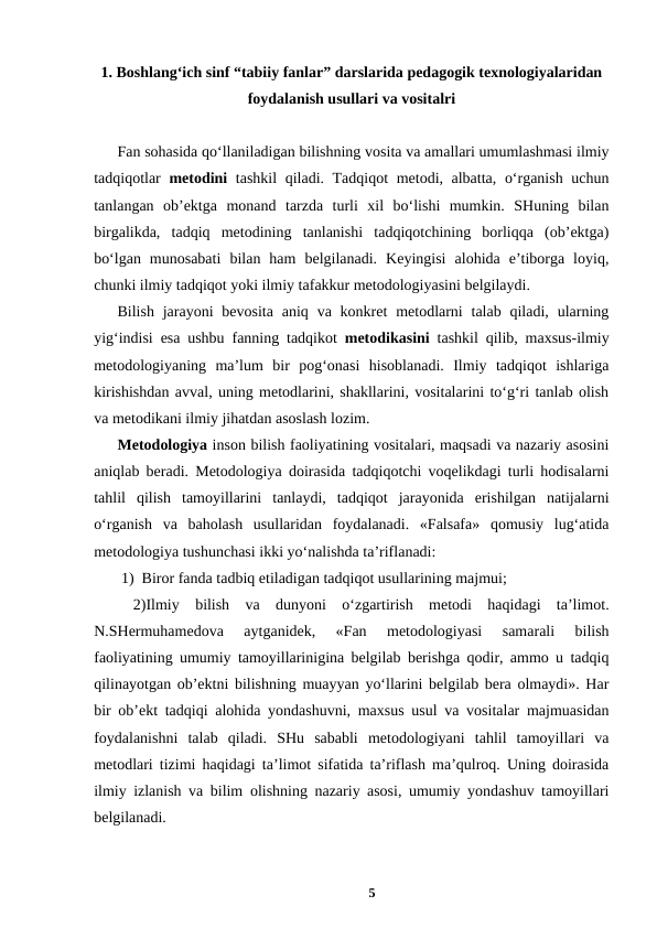1. Boshlang‘ich sinf “tabiiy fanlar” darslarida pedagogik texnologiyalaridan
foydalanish usullari va vositalri 
Fan sohasida qo‘llaniladigan bilishning vosita va amallari umumlashmasi ilmiy
tadqiqotlar  metodini tashkil  qiladi. Tadqiqot metodi, albatta, o‘rganish uchun
tanlangan  ob’ektga  monand  tarzda  turli  xil  bo‘lishi  mumkin.  SHuning  bilan
birgalikda,  tadqiq  metodining  tanlanishi  tadqiqotchining  borliqqa  (ob’ektga)
bo‘lgan  munosabati  bilan  ham  belgilanadi.  Keyingisi  alohida  e’tiborga  loyiq,
chunki ilmiy tadqiqot yoki ilmiy tafakkur metodologiyasini belgilaydi. 
Bilish  jarayoni  bevosita  aniq va  konkret  metodlarni  talab  qiladi,  ularning
yig‘indisi esa ushbu fanning tadqikot  metodikasini tashkil qilib, maxsus-ilmiy
metodologiyaning  ma’lum  bir  pog‘onasi  hisoblanadi.  Ilmiy  tadqiqot  ishlariga
kirishishdan avval, uning metodlarini, shakllarini, vositalarini to‘g‘ri tanlab olish
va metodikani ilmiy jihatdan asoslash lozim.
Metodologiya inson bilish faoliyatining vositalari, maqsadi va nazariy asosini
aniqlab beradi. Metodologiya doirasida tadqiqotchi voqelikdagi turli hodisalarni
tahlil  qilish  tamoyillarini  tanlaydi,  tadqiqot  jarayonida  erishilgan  natijalarni
o‘rganish  va  baholash  usullaridan  foydalanadi.  «Falsafa»  qomusiy  lug‘atida
metodologiya tushunchasi ikki yo‘nalishda ta’riflanadi:
 1)  Biror fanda tadbiq etiladigan tadqiqot usullarining majmui;
 2)Ilmiy  bilish  va  dunyoni  o‘zgartirish  metodi  haqidagi  ta’limot.
N.SHermuhamedova  aytganidek,  «Fan  metodologiyasi  samarali  bilish
faoliyatining umumiy tamoyillarinigina belgilab berishga qodir, ammo u tadqiq
qilinayotgan ob’ektni bilishning muayyan yo‘llarini belgilab bera olmaydi». Har
bir ob’ekt tadqiqi alohida yondashuvni, maxsus usul va vositalar majmuasidan
foydalanishni  talab  qiladi.  SHu  sababli  metodologiyani  tahlil  tamoyillari  va
metodlari tizimi haqidagi ta’limot sifatida ta’riflash ma’qulroq. Uning doirasida
ilmiy izlanish va bilim olishning nazariy asosi, umumiy yondashuv tamoyillari
belgilanadi.
5

