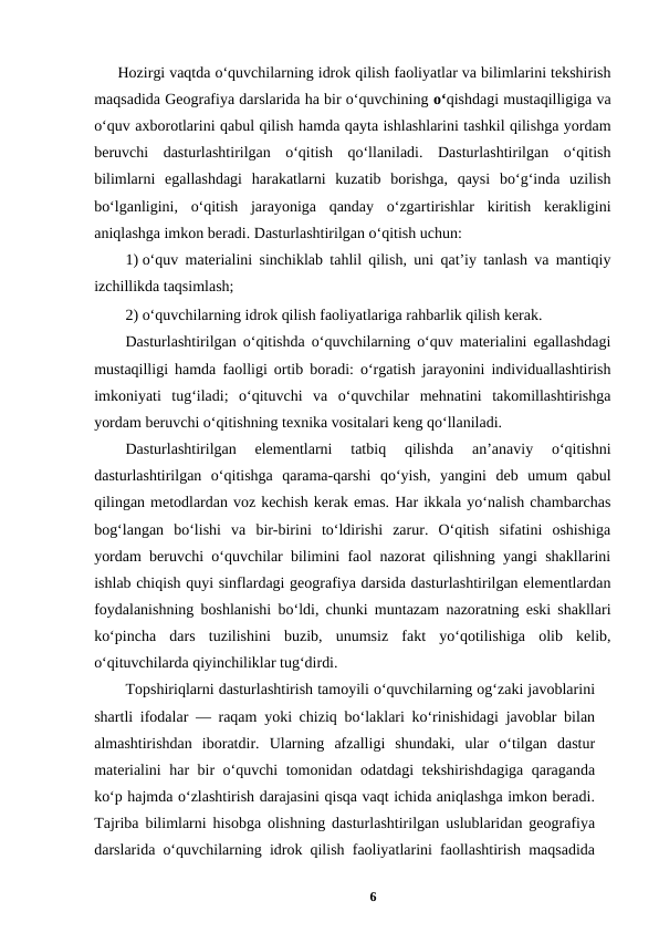 Hozirgi vaqtda o‘quvchilarning idrok qilish faoliyatlar va bilimlarini tekshirish
maqsadida Geografiya darslarida ha bir o‘quvchining o‘qishdagi mustaqilligiga va
o‘quv axborotlarini qabul qilish hamda qayta ishlashlarini tashkil qilishga yordam
beruvchi  dasturlashtirilgan  o‘qitish  qo‘llaniladi.  Dasturlashtirilgan  o‘qitish
bilimlarni  egallashdagi  harakatlarni  kuzatib  borishga,  qaysi  bo‘g‘inda  uzilish
bo‘lganligini,  o‘qitish  jarayoniga  qanday  o‘zgartirishlar  kiritish  kerakligini
aniqlashga imkon beradi. Dasturlashtirilgan o‘qitish uchun: 
1) o‘quv materialini sinchiklab tahlil qilish, uni qat’iy tanlash va mantiqiy
izchillikda taqsimlash; 
2) o‘quvchilarning idrok qilish faoliyatlariga rahbarlik qilish kerak. 
Dasturlashtirilgan o‘qitishda o‘quvchilarning o‘quv materialini egallashdagi
mustaqilligi hamda faolligi ortib boradi: o‘rgatish jarayonini individuallashtirish
imkoniyati  tug‘iladi;  o‘qituvchi  va  o‘quvchilar  mehnatini  takomillashtirishga
yordam beruvchi o‘qitishning texnika vositalari keng qo‘llaniladi. 
Dasturlashtirilgan  elementlarni  tatbiq  qilishda  an’anaviy  o‘qitishni
dasturlashtirilgan  o‘qitishga  qarama-qarshi  qo‘yish,  yangini  deb  umum  qabul
qilingan metodlardan voz kechish kerak emas. Har ikkala yo‘nalish chambarchas
bog‘langan  bo‘lishi  va  bir-birini  to‘ldirishi  zarur.  O‘qitish  sifatini  oshishiga
yordam beruvchi o‘quvchilar bilimini faol nazorat qilishning yangi shakllarini
ishlab chiqish quyi sinflardagi geografiya darsida dasturlashtirilgan elementlardan
foydalanishning boshlanishi bo‘ldi, chunki muntazam nazoratning eski shakllari
ko‘pincha  dars  tuzilishini  buzib,  unumsiz  fakt  yo‘qotilishiga  olib  kelib,
o‘qituvchilarda qiyinchiliklar tug‘dirdi. 
Topshiriqlarni dasturlashtirish tamoyili o‘quvchilarning og‘zaki javoblarini
shartli ifodalar — raqam yoki chiziq bo‘laklari ko‘rinishidagi javoblar bilan
almashtirishdan  iboratdir.  Ularning  afzalligi  shundaki,  ular  o‘tilgan  dastur
materialini har bir o‘quvchi tomonidan odatdagi tekshirishdagiga qaraganda
ko‘p hajmda o‘zlashtirish darajasini qisqa vaqt ichida aniqlashga imkon beradi.
Tajriba bilimlarni hisobga olishning dasturlashtirilgan uslublaridan geografiya
darslarida o‘quvchilarning idrok qilish faoliyatlarini faollashtirish maqsadida
6
