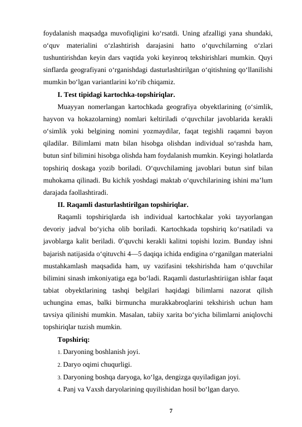 foydalanish maqsadga muvofiqligini ko‘rsatdi. Uning afzalligi yana shundaki,
o‘quv  materialini  o‘zlashtirish  darajasini  hatto  o‘quvchilarning  o‘zlari
tushuntirishdan keyin dars vaqtida yoki keyinroq tekshirishlari mumkin. Quyi
sinflarda geografiyani o‘rganishdagi dasturlashtirilgan o‘qitishning qo‘llanilishi
mumkin bo‘lgan variantlarini ko‘rib chiqamiz. 
I. Test tipidagi kartochka-topshiriqlar. 
Muayyan nomerlangan kartochkada geografiya obyektlarining (o‘simlik,
hayvon va hokazolarning) nomlari keltiriladi o‘quvchilar javoblarida kerakli
o‘simlik  yoki  belgining  nomini  yozmaydilar,  faqat  tegishli  raqamni  bayon
qiladilar. Bilimlami matn bilan hisobga olishdan individual  so‘rashda  ham,
butun sinf bilimini hisobga olishda ham foydalanish mumkin. Keyingi holatlarda
topshiriq doskaga yozib boriladi. O‘quvchilaming javoblari butun sinf bilan
muhokama qilinadi. Bu kichik yoshdagi maktab o‘quvchilarining ishini ma’lum
darajada faollashtiradi. 
II. Raqamli dasturlashtirilgan topshiriqlar. 
Raqamli  topshiriqlarda  ish  individual  kartochkalar  yoki  tayyorlangan
devoriy jadval bo‘yicha olib boriladi. Kartochkada topshiriq ko‘rsatiladi va
javoblarga kalit beriladi. 0’quvchi kerakli kalitni topishi lozim. Bunday ishni
bajarish natijasida o‘qituvchi 4—5 daqiqa ichida endigina o‘rganilgan materialni
mustahkamlash  maqsadida  ham, uy vazifasini  tekshirishda  ham  o‘quvchilar
bilimini sinash imkoniyatiga ega bo‘ladi. Raqamli dasturlashtiriigan ishlar faqat
tabiat  obyektlarining  tashqi  belgilari  haqidagi  bilimlarni  nazorat  qilish
uchungina  emas,  balki  birmuncha  murakkabroqlarini  tekshirish  uchun  ham
tavsiya qilinishi mumkin. Masalan, tabiiy xarita bo‘yicha bilimlarni aniqlovchi
topshiriqlar tuzish mumkin. 
Topshiriq: 
1. Daryoning boshlanish joyi. 
2. Daryo oqimi chuqurligi. 
3. Daryoning boshqa daryoga, ko‘lga, dengizga quyiladigan joyi. 
4. Panj va Vaxsh daryolarining quyilishidan hosil bo‘lgan daryo. 
7
