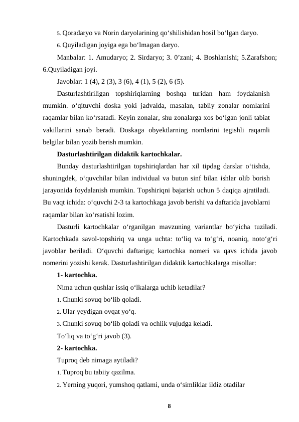5. Qoradaryo va Norin daryolarining qo‘shilishidan hosil bo‘lgan daryo. 
6. Quyiladigan joyiga ega bo‘lmagan daryo. 
Manbalar: 1. Amudaryo; 2. Sirdaryo; 3. 0’zani; 4. Boshlanishi; 5.Zarafshon;
6.Quyiladigan joyi. 
Javoblar: 1 (4), 2 (3), 3 (6), 4 (1), 5 (2), 6 (5). 
Dasturlashtiriligan  topshiriqlarning  boshqa  turidan  ham  foydalanish
mumkin. o‘qituvchi doska yoki jadvalda, masalan, tabiiy zonalar nomlarini
raqamlar bilan ko‘rsatadi. Keyin zonalar, shu zonalarga xos bo‘lgan jonli tabiat
vakillarini  sanab  beradi.  Doskaga  obyektlarning  nomlarini  tegishli  raqamli
belgilar bilan yozib berish mumkin. 
Dasturlashtirilgan didaktik kartochkalar. 
Bunday dasturlashtirilgan topshiriqlardan har xil tipdag darslar o‘tishda,
shuningdek, o‘quvchilar bilan individual va butun sinf bilan ishlar olib borish
jarayonida foydalanish mumkin. Topshiriqni bajarish uchun 5 daqiqa ajratiladi.
Bu vaqt ichida: o‘quvchi 2-3 ta kartochkaga javob berishi va daftarida javoblarni
raqamlar bilan ko‘rsatishi lozim. 
Dasturli  kartochkalar  o‘rganilgan  mavzuning  variantlar  bo‘yicha  tuziladi.
Kartochkada savol-topshiriq va unga uchta: to‘liq va to‘g‘ri, noaniq, noto‘g‘ri
javoblar  beriladi. O‘quvchi  daftariga;  kartochka nomeri  va qavs ichida javob
nomerini yozishi kerak. Dasturlashtirilgan didaktik kartochkalarga misollar: 
1- kartochka. 
Nima uchun qushlar issiq o‘lkalarga uchib ketadilar? 
1. Chunki sovuq bo‘lib qoladi. 
2. Ular yeydigan ovqat yo‘q. 
3. Chunki sovuq bo‘lib qoladi va ochlik vujudga keladi. 
To‘liq va to‘g‘ri javob (3). 
2- kartochka. 
Tuproq deb nimaga aytiladi? 
1. Tuproq bu tabiiy qazilma. 
2. Yerning yuqori, yumshoq qatlami, unda o‘simliklar ildiz otadilar 
8
