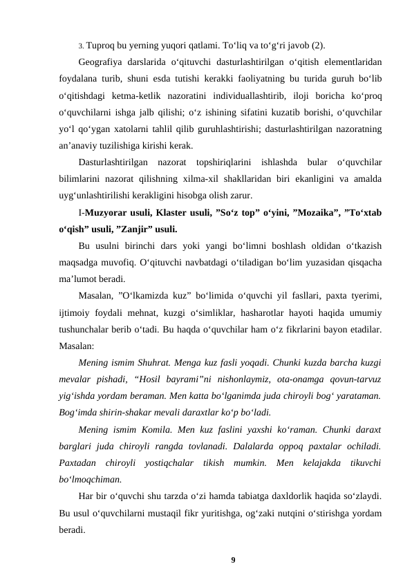 3. Tuproq bu yerning yuqori qatlami. To‘liq va to‘g‘ri javob (2). 
Geografiya  darslarida  o‘qituvchi  dasturlashtirilgan  o‘qitish  elementlaridan
foydalana turib, shuni esda tutishi kerakki faoliyatning bu turida guruh bo‘lib
o‘qitishdagi  ketma-ketlik  nazoratini  individuallashtirib,  iloji  boricha  ko‘proq
o‘quvchilarni ishga jalb qilishi; o‘z ishining sifatini kuzatib borishi, o‘quvchilar
yo‘l qo‘ygan xatolarni tahlil qilib guruhlashtirishi; dasturlashtirilgan nazoratning
an’anaviy tuzilishiga kirishi kerak. 
Dasturlashtirilgan  nazorat  topshiriqlarini  ishlashda  bular  o‘quvchilar
bilimlarini  nazorat  qilishning  xilma-xil  shakllaridan  biri  ekanligini  va  amalda
uyg‘unlashtirilishi kerakligini hisobga olish zarur. 
I-Muzyorar usuli, Klaster usuli, ”So‘z top” o‘yini, ”Mozaika”, ”To‘xtab
o‘qish” usuli, ”Zanjir” usuli. 
Bu  usulni  birinchi  dars  yoki  yangi  bo‘limni  boshlash  oldidan  o‘tkazish
maqsadga muvofiq. O‘qituvchi navbatdagi o‘tiladigan bo‘lim yuzasidan qisqacha
ma’lumot beradi. 
Masalan, ”O‘lkamizda kuz” bo‘limida o‘quvchi yil fasllari, paxta tyerimi,
ijtimoiy foydali  mehnat, kuzgi  o‘simliklar, hasharotlar  hayoti  haqida umumiy
tushunchalar berib o‘tadi. Bu haqda o‘quvchilar ham o‘z fikrlarini bayon etadilar.
Masalan: 
Mening ismim Shuhrat. Menga kuz fasli yoqadi. Chunki kuzda barcha kuzgi
mevalar  pishadi,  “Hosil  bayrami”ni  nishonlaymiz,  ota-onamga  qovun-tarvuz
yig‘ishda yordam beraman. Men katta bo‘lganimda juda chiroyli bog‘ yarataman.
Bog‘imda shirin-shakar mevali daraxtlar ko‘p bo‘ladi. 
Mening ismim Komila. Men kuz faslini yaxshi  ko‘raman. Chunki daraxt
barglari  juda  chiroyli  rangda  tovlanadi.  Dalalarda  oppoq  paxtalar  ochiladi.
Paxtadan  chiroyli  yostiqchalar  tikish  mumkin.  Men  kelajakda  tikuvchi
bo‘lmoqchiman. 
Har bir o‘quvchi shu tarzda o‘zi hamda tabiatga daxldorlik haqida so‘zlaydi.
Bu usul o‘quvchilarni mustaqil fikr yuritishga, og‘zaki nutqini o‘stirishga yordam
beradi. 
9
