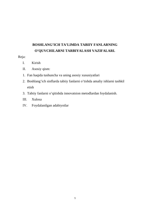 BOSHLANG’ICH TA’LIMDA TABIIY FANLARNING
O’QUVCHILARNI TARBIYALASH VAZIFALARI.
Reja:
I.
Kirish
II.
Asosiy qism:
1. Fan haqida tushuncha va uning asosiy xususiyatlari
2. Boshlang’ich sinflarda tabiiy fanlarni o’tishda amaliy ishlarni tashkil 
etish
3. Tabiiy fanlarni o’qitishda innovatsion metodlardan foydalanish.
III.
Xulosa
IV.
Foydalanilgan adabiyotlar
1
