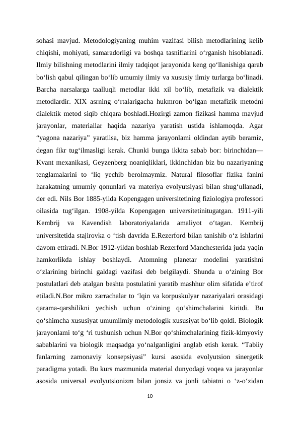 sohasi mavjud. Metodologiyaning muhim vazifasi bilish metodlarining kelib
chiqishi, mohiyati, samaradorligi va boshqa tasniflarini o‘rganish hisoblanadi.
Ilmiy bilishning metodlarini ilmiy tadqiqot jarayonida keng qo‘llanishiga qarab
bo‘lish qabul qilingan bo‘lib umumiy ilmiy va xususiy ilmiy turlarga bo‘linadi.
Barcha narsalarga taalluqli  metodlar  ikki  xil  bo‘lib, metafizik va dialektik
metodlardir. XIX asrning o‘rtalarigacha hukmron bo‘lgan metafizik metodni
dialektik metod siqib chiqara boshladi.Hozirgi zamon fizikasi hamma mavjud
jarayonlar,  materiallar  haqida  nazariya  yaratish  ustida  ishlamoqda.  Agar
“yagona nazariya” yaratilsa, biz hamma jarayonlami oldindan aytib beramiz,
degan fikr tug‘ilmasligi kerak. Chunki bunga ikkita sabab bor: birinchidan—
Kvant mexanikasi, Geyzenberg noaniqliklari, ikkinchidan biz bu nazariyaning
tenglamalarini  to  ‘liq  yechib  berolmaymiz.  Natural  filosoflar  fizika  fanini
harakatning umumiy qonunlari va materiya evolyutsiyasi bilan shug‘ullanadi,
der edi. Nils Bor 1885-yilda Kopengagen universitetining fiziologiya professori
oilasida  tug‘ilgan.  1908-yilda  Kopengagen  universitetinitugatgan.  1911-yili
Kembrij  va  Kavendish  laboratoriyalarida  amaliyot  o‘tagan.  Kembrij
universitetida stajirovka o ‘tish davrida E.Rezerford bilan tanishib o‘z ishlarini
davom ettiradi. N.Bor 1912-yildan boshlab Rezerford Manchesterida juda yaqin
hamkorlikda  ishlay  boshlaydi.  Atomning  planetar  modelini  yaratishni
o‘zlarining birinchi galdagi vazifasi deb belgilaydi. Shunda u o‘zining Bor
postulatlari deb atalgan beshta postulatini yaratib mashhur olim sifatida e’tirof
etiladi.N.Bor mikro zarrachalar to ‘lqin va korpuskulyar nazariyalari orasidagi
qarama-qarshilikni  yechish  uchun  o‘zining  qo‘shimchalarini  kiritdi.  Bu
qo‘shimcha xususiyat umumilmiy metodologik xususiyat bo‘lib qoldi. Biologik
jarayonlami to‘g ‘ri tushunish uchun N.Bor qo‘shimchalarining fizik-kimyoviy
sabablarini va biologik maqsadga yo‘nalganligini anglab etish kerak. “Tabiiy
fanlarning  zamonaviy  konsepsiyasi”  kursi  asosida  evolyutsion  sinergetik
paradigma yotadi. Bu kurs mazmunida material dunyodagi voqea va jarayonlar
asosida universal evolyutsionizm bilan jonsiz va jonli tabiatni o ‘z-o‘zidan
10
