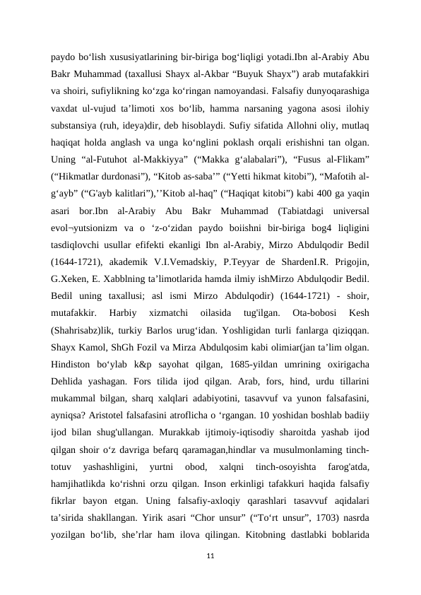 paydo bo‘lish xususiyatlarining bir-biriga bog‘liqligi yotadi.Ibn al-Arabiy Abu
Bakr Muhammad (taxallusi Shayx al-Akbar “Buyuk Shayx”) arab mutafakkiri
va shoiri, sufiylikning ko‘zga ko‘ringan namoyandasi. Falsafiy dunyoqarashiga
vaxdat ul-vujud ta’limoti xos bo‘lib, hamma narsaning yagona asosi ilohiy
substansiya (ruh, ideya)dir, deb hisoblaydi. Sufiy sifatida Allohni oliy, mutlaq
haqiqat holda anglash va unga ko‘nglini poklash orqali erishishni tan olgan.
Uning  “al-Futuhot  al-Makkiyya”  (“Makka  g‘alabalari”),  “Fusus  al-Flikam”
(“Hikmatlar durdonasi”), “Kitob as-saba’” (“Yetti hikmat kitobi”), “Mafotih al-
g‘ayb” (“G'ayb kalitlari”),’’Kitob al-haq” (“Haqiqat kitobi”) kabi 400 ga yaqin
asari  bor.Ibn  al-Arabiy  Abu  Bakr  Muhammad  (Tabiatdagi  universal
evol¬yutsionizm  va  o  ‘z-o‘zidan  paydo  boiishni  bir-biriga  bog4  liqligini
tasdiqlovchi usullar efifekti ekanligi Ibn al-Arabiy, Mirzo Abdulqodir Bedil
(1644-1721),  akademik  V.I.Vemadskiy,  P.Teyyar  de  ShardenI.R.  Prigojin,
G.Xeken, E. Xabblning ta’limotlarida hamda ilmiy ishMirzo Abdulqodir Bedil.
Bedil  uning  taxallusi;  asl  ismi  Mirzo  Abdulqodir)  (1644-1721)  -  shoir,
mutafakkir.  Harbiy  xizmatchi  oilasida  tug'ilgan.  Ota-bobosi  Kesh
(Shahrisabz)lik, turkiy Barlos urug‘idan. Yoshligidan turli fanlarga qiziqqan.
Shayx Kamol, ShGh Fozil va Mirza Abdulqosim kabi olimiar(jan ta’lim olgan.
Hindiston  bo‘ylab  k&p  sayohat  qilgan,  1685-yildan  umrining  oxirigacha
Dehlida  yashagan.  Fors  tilida  ijod  qilgan.  Arab,  fors,  hind,  urdu  tillarini
mukammal bilgan, sharq xalqlari adabiyotini, tasavvuf va yunon falsafasini,
ayniqsa? Aristotel falsafasini atroflicha o ‘rgangan. 10 yoshidan boshlab badiiy
ijod bilan shug'ullangan. Murakkab ijtimoiy-iqtisodiy sharoitda yashab  ijod
qilgan shoir o‘z davriga befarq qaramagan,hindlar va musulmonlaming tinch-
totuv  yashashligini,  yurtni  obod,  xalqni  tinch-osoyishta  farog'atda,
hamjihatlikda ko‘rishni orzu qilgan. Inson erkinligi tafakkuri haqida falsafiy
fikrlar  bayon  etgan.  Uning  falsafiy-axloqiy  qarashlari  tasavvuf  aqidalari
ta’sirida shakllangan. Yirik asari “Chor unsur” (“To‘rt unsur”, 1703) nasrda
yozilgan bo‘lib, she’rlar  ham  ilova qilingan. Kitobning dastlabki  boblarida
11
