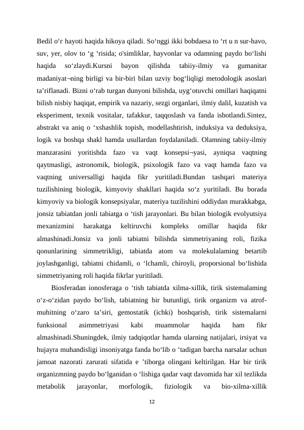 Bedil о‘г hayoti haqida hikoya qiladi. So‘nggi ikki bobdaesa to ‘rt u n sur-havo,
suv, yer, olov to ‘g ‘risida; o'simliklar, hayvonlar va odamning paydo bo‘lishi
haqida  so‘zlaydi.Kursni  bayon  qilishda  tabiiy-ilmiy  va  gumanitar
madaniyat¬ning birligi va bir-biri bilan uzviy bog‘liqligi metodologik asoslari
ta’riflanadi. Bizni o‘rab turgan dunyoni bilishda, uyg‘otuvchi omillari haqiqatni
bilish nisbiy haqiqat, empirik va nazariy, sezgi organlari, ilmiy dalil, kuzatish va
eksperiment, texnik vositalar, tafakkur, taqqoslash va fanda isbotlandi.Sintez,
abstrakt va aniq o ‘xshashlik topish, modellashtirish, induksiya va deduksiya,
logik va boshqa shakl hamda usullardan foydalaniladi. Olamning tabiiy-ilmiy
manzarasini  yoritishda  fazo  va  vaqt  konsepsi¬yasi,  ayniqsa  vaqtning
qaytmasligi,  astronomik, biologik, psixologik  fazo  va vaqt  hamda  fazo  va
vaqtning  universalligi  haqida  fikr  yuritiladi.Bundan  tashqari  materiya
tuzilishining biologik, kimyoviy shakllari haqida so‘z yuritiladi. Bu borada
kimyoviy va biologik konsepsiyalar, materiya tuzilishini oddiydan murakkabga,
jonsiz tabiatdan jonli tabiatga o ‘tish jarayonlari. Bu bilan biologik evolyutsiya
mexanizmini  harakatga  keltiruvchi  kompleks  omillar  haqida  fikr
almashinadi.Jonsiz  va  jonli  tabiatni  bilishda  simmetriyaning  roli,  fizika
qonunlarining  simmetrikligi,  tabiatda  atom  va  molekulalaming  betartib
joylashganligi, tabiatni chidamli, o ‘lchamli, chiroyli, proporsional bo‘lishida
simmetriyaning roli haqida fikrlar yuritiladi. 
Biosferadan ionosferaga o ‘tish tabiatda xilma-xillik, tirik sistemalaming
o‘z-o‘zidan paydo bo‘lish, tabiatning bir butunligi, tirik organizm va atrof-
muhitning  o‘zaro  ta’siri,  gemostatik  (ichki)  boshqarish,  tirik  sistemalarni
funksional  asimmetriyasi  kabi  muammolar  haqida  ham  fikr
almashinadi.Shuningdek, ilmiy tadqiqotlar hamda ularning natijalari, irsiyat va
hujayra muhandisligi insoniyatga fanda bo‘lib o ‘tadigan barcha narsalar uchun
jamoat nazorati zarurati sifatida e ’tiborga olingani keltirilgan. Har bir tirik
organizmning paydo bo‘lganidan o ‘lishiga qadar vaqt davomida har xil tezlikda
metabolik  jarayonlar,  morfologik,  fiziologik  va  bio-xilma-xillik
12
