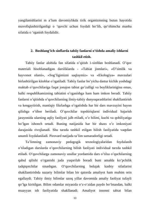 yangilanishlarini  m  a’lum  davomiylikda  tirik  organizmning  butun  hayotida
muvofiqlashtirilganligi  o  ‘quvchi  uchun  foydali  bo‘lib,  qo‘shimcha  manba
sifatida o ‘rganish foydalidir. 
2. Boshlang’ich sinflarda tabiiy fanlarni o’tishda amaliy ishlarni
tashkil etish.
Tabiiy fanlar alohida fan sifatida o’qitish 1-sinfdan boshlanadi. O’quv
materiali  hisoblanadigan  darsliklarda  -  «Tabiat  jismlari»,  «O’simlik  va
hayvonot  olami»,  «Sog’ligimizni  saqlaymiz»  va  «Ekologiya»  mavzulari
birlashtirilgan kitoblar o’rgatiladi. Tabiiy fanlar bo’yicha dastur kichik yoshdagi
maktab o’quvchilariga faqat jonajon tabiat go’zalligi va boyliklarinigina emas,
balki respublikamizning tabiatini o’rganishga ham ham imkon beradi. Tabiiy
fanlarni o’qitishda o’quvchilarning ilmiy-tabiiy dunyoqarashlarini shakllantirish
va kengaytirish, mantiqiy fikrlashga o’rgatishda har bir dars mavzuyini bayon
qilishga  e’tibor  beriladi.  O’quvchilar  topshiriqlarni  individual  bajarish
jarayonida ularning aqliy faoliyati jalb etiladi, o’z bilimi, kuchi va qobiliyatiga
bo’lgan  ishonch  ortadi.  Buning  natijasida  har  bir  shaxs  o’z  imkoniyati
darajasida  rivojlanadi.  Shu  tarzda  tashkil  etilgan  bilish  faoliyatida  vaqtdan
unumli foydalaniladi. Pirovard natijada ta’lim samaradorligi ortadi. 
Ta’limning  zamonaviy  pedagogik  texnologiyalaridan  foydalanib
o’tiladigan darslarda o’quvchilarning bilish faoliyati individual tarzda tashkil
etiladi. O’quvchilarga zamonaviy usullar yordamida dars o’tilsa o’quchilarning
qabul  qilishi  o’rganishi  juda  yuqorilab  boradi  buni  amalda  ko’pchilik
tadqiqotchilar  sinashgan.  O’quvchilarning  bolajak  kasbiy  sifatlarini
shakllantirishda nazariy bilimlar bilan bir qatorda amaliyot ham muhim orin
egallaydi. Tabiiy ilmiy bilimlar uzoq yillar davomida amaliy faoliyat tufayli
qo’lga kiritilgan. Bilim odamlar miyasida o‘z-o‘zidan paydo bo‘lmasdan, balki
muayyan  ish  faoliyatida  shakllanadi.  Amaliyot  insonni  tabiat  bilan
13
