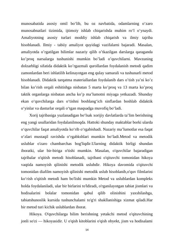 munosabatida  asosiy  omil  bo‘lib,  bu  oz  navbatida,  odamlarning  o‘zaro
munosabnatlari  tizimida,  ijtimoiy  ishlab  chiqarishda  muhim  ro‘l  o‘ynaydi.
Amaliyotning  asosiy  turlari  moddiy  ishlab  chiqarish  va  ilmiy  tajriba
hisoblanadi. Ilmiy - tabiiy amaliyot quyidagi vazifalarni bajaradi. Masalan,
amaliyotda o’rgatilgan bilimlar nazariy qilib o’tkazilgan darslarga qaraganda
ko’proq  narsalarga  tushunishi  mumkin  bo’ladi  o’quvchilarni.  Mavzuning
dolzarbligi sifatida didaktik ko’rgazmali qurollardan foydalanish metodi qadim
zamonlardan beri ishlatilib kelinayotgan eng qulay samarali va tushunarli metod
hisoblanadi. Didaktik tarqatma materiallardan foydalanib dars o’tish ya’ni ko’z
bilan ko’rish orqali eshitishga nisbatan 5 marta ko’proq va 13 marta ko’proq
taktik organlarga nisbatan ancha ko’p ma’lumotni miyaga yetkazadi. Shunday
ekan  oʻquvchilarga  dars  oʻtishni  boshlangʻich  sinflardan  boshlab  didaktik
oʻyinlar va dasturlar orqali oʻtgan maqsadga muvofiq boʻladi. 
Xorij tajribasiga yuzlanadigan boʻlsak xorijiy davlatlarda taʼlim berishning
eng yangi usullaridan foydalanilmoqda. Hattoki shunday maktablar borki ularda
oʻquvchilar faqat amaliyotda koʻrib oʻrgabishadi. Nazariy maʼlumotlar esa faqat
oʻzlari  mustaqil  ravishda  oʻrgabkshlari  mumkin  boʻladi.Metod  va  metodik
uslublar  o'zaro  chambarchas  bog'liqdir.Ularning  didaktik  birligi  shundan
iboratki,  ular  bir-biriga  o'tishi  mumkin.  Masalan,  o'quvchilar  bajaradigan
tajribalar o'qitish metodi hisoblanadi, tajribani o'qituvchi tomonidan hikoya
vaqtida  namoyish  qilinishi  metodik  uslubdir.  Hikoya  davomida  o'qituvchi
tomonidan diafilm namoyish qilinishi metodik uslub hisoblanib,o'quv filmlarini
ko‘rish o'qitish metodi ham bo'lishi mumkin Metod va uslublardan kompleks
holda foydalaniladi, ular bir birlarini to'ldiradi, o'rganilayotgan tabiat jismlari va
hodisalarini  bolalar  tomonidan  qabul  qilib  olinishini  yaxshilashga,
tabiatshunoslik kursida tushunchalami to'g'ri shakllanishiga xizmat qiladi.Har
bir metod turi kichik uslublardan iborat. 
Hikoya.  O'quvchilarga  bilim  berishning  yetakchi  metod  o'qituvchining
jonli so'zi — hikoyasidir. U o'qish kitoblarini o'qish obyekt, jism va hodisalami
14
