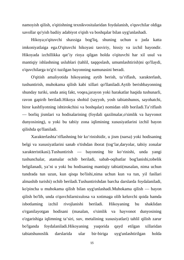 namoyish qilish, o'qitishning texnikvositalaridan foydalanish, o'quvchilar oldiga
savollar qo'yish badiiy adabiyot o'qish va boshqalar bilan uyg'unlashadi. 
Hikoya;o'qituvchi  shaxsiga  bog'liq,  shuning  uchun  u  juda  katta
imkoniyatlaiga  ega.O'qituvchi  hikoyasi  tasviriy,  hissiy  va  izchil  bayondir.
Hikoyada  izchillikka  qat’iy  rioya  qilgan  holda  o'qituvchi  har  xil  usul  va
mantiqiy ishlashning uslublari (tahlil, taqqoslash, umumlashtirish)ni qo'llaydi,
o'quvchilarga to'g'ri tuzilgan bayonning namunasini beradi. 
O'qitish  amaliyotida  hikoyaning  aytib  berish,  ta’riflash,  xarakterlash,
tushuntirish, muhokama qilish kabi xillari qo'llaniladi.Aytib berishbayonning
shunday turiki, unda aniq fakt, voqea,jarayon yoki harakatlar haqida tushunarli,
ravon gapirib beriladi.Hikoya shohid (sayyoh, yosh tabiatshunos, sayohatchi,
biror kashfiyotning ishtirokchisi va boshqalar) nomidan olib boriladi.Ta’riflash
— borliq jismlari va hodisalarining (foydali qazilmalar,o'simlik va hayvonot
dunyosining), u yoki bu tabiiy zona iqlimining xususiyatlarini izchil bayon
qilishda qo'llaniladi. 
Xarakterlashta’riflashning bir ko‘rinishidir, u jism (narsa) yoki hodisaning
belgi va xususiyatlarini sanab o'tishdan iborat (tog‘lar,daryolar, tabiiy zonalar
xarakteristikasi).Tushuntirish  —  bayonning  bir  ko‘rinishi,  unda  yangi
tushunchalar,  atamalar  ochib  beriladi,  sabab-oqibatlar  bog'lanishi,tobelik
belgilanadi, ya’ni u yoki bu hodisaning mantiqiy tabiati(masalan, nima uchun
tundrada  tun  uzun,  kun  qisqa  bo'lishi,nima  uchun  kun  va  tun,  yil  fasllari
almashib turishi) ochib beriladi.Tushuntirishdan barcha darslarda foydalaniladi,
ko'pincha u muhokama qilish bilan uyg'unlashadi.Muhokama qilish — bayon
qilish bo'lib, unda o'quvchilarnixulosa va xotimaga olib keluvchi qoida hamda
isbotlaming  izchil  rivojlanishi  beriladi.  Hikoyaning  bu  shaklidan
o'rganilayotgan  hodisani  (masalan,  o'simlik  va  hayvonot  dunyosining
o'zgarishiga iqlimning ta’siri, suv, metalining xususiyatlari) tahlil qilish zarur
bo'lganda  foydalaniladi.Hikoyaning  yuqorida  qayd  etilgan  xillaridan
tabiatshunoslik  darslarida  ular  bir-biriga  uyg'unlashtirilgan  holda
15
