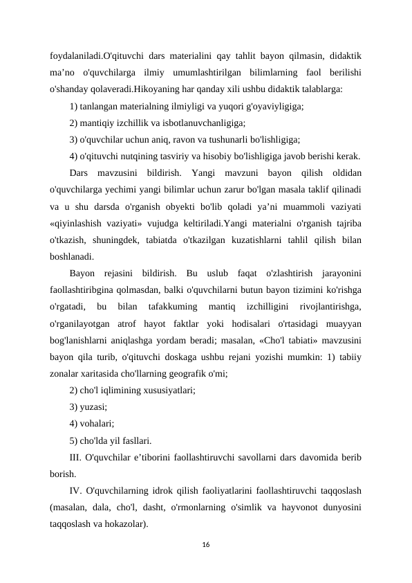 foydalaniladi.O'qituvchi dars materialini qay tahlit bayon qilmasin, didaktik
ma’no  o'quvchilarga  ilmiy  umumlashtirilgan  bilimlarning  faol  berilishi
o'shanday qolaveradi.Hikoyaning har qanday xili ushbu didaktik talablarga: 
1) tanlangan materialning ilmiyligi va yuqori g'oyaviyligiga; 
2) mantiqiy izchillik va isbotlanuvchanligiga; 
3) o'quvchilar uchun aniq, ravon va tushunarli bo'lishligiga; 
4) o'qituvchi nutqining tasviriy va hisobiy bo'lishligiga javob berishi kerak.
Dars  mavzusini  bildirish.  Yangi  mavzuni  bayon  qilish  oldidan
o'quvchilarga yechimi yangi bilimlar uchun zarur bo'lgan masala taklif qilinadi
va  u  shu  darsda  o'rganish  obyekti  bo'lib  qoladi  ya’ni  muammoli  vaziyati
«qiyinlashish vaziyati» vujudga keltiriladi.Yangi materialni o'rganish tajriba
o'tkazish,  shuningdek,  tabiatda  o'tkazilgan  kuzatishlarni  tahlil  qilish  bilan
boshlanadi. 
Bayon  rejasini  bildirish.  Bu  uslub  faqat  o'zlashtirish  jarayonini
faollashtiribgina qolmasdan, balki o'quvchilarni butun bayon tizimini ko'rishga
o'rgatadi,  bu  bilan  tafakkuming  mantiq  izchilligini  rivojlantirishga,
o'rganilayotgan  atrof  hayot  faktlar  yoki  hodisalari  o'rtasidagi  muayyan
bog'lanishlarni aniqlashga yordam beradi; masalan, «Cho'l tabiati» mavzusini
bayon qila turib, o'qituvchi doskaga ushbu rejani yozishi mumkin: 1) tabiiy
zonalar xaritasida cho'llarning geografik o'mi; 
2) cho'l iqlimining xususiyatlari; 
3) yuzasi; 
4) vohalari; 
5) cho'lda yil fasllari. 
III. O'quvchilar e’tiborini faollashtiruvchi savollarni dars davomida berib
borish. 
IV. O'quvchilarning idrok qilish faoliyatlarini faollashtiruvchi taqqoslash
(masalan,  dala,  cho'l,  dasht,  o'rmonlarning  o'simlik  va  hayvonot  dunyosini
taqqoslash va hokazolar). 
16
