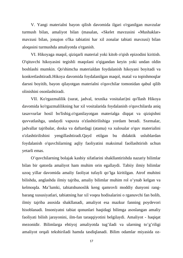 V. Yangi materialni bayon qilish davomida ilgari o'rganilgan mavzular
turmush  bilan,  amaliyot  bilan  (masalan,  «Skelet  mavzusini  «Mushaklar»
mavzusi bilan, jonajon o'lka tabiatini har xil zonalar tabiati mavzusi) bilan
aloqasini turmushda amaliyotda o'rganish. 
VI. Hikoyaga maqol, qiziqarli material yoki kitob o'qish epizodini kiritish.
O'qituvchi  hikoyasini  tegishli  maqolani  o'qigandan keyin yoki  undan oldin
boshlashi mumkin. Qo'shimcha materialdan foydalanish hikoyani boyitadi va
konkretlashtiradi.Hikoya davomida foydalanilgan maqol, matal va topishmoqlar
darsni boyitib, bayon qilayotgan materialni o'quvchilar tomonidan qabul qilib
olinishini osonlashtiradi. 
VII. Ko'rgazmalilik (surat, jadval, texnika vositalari)ni qo'llash Hikoya
davomida ko'rgazmalilikning har xil vositalarida foydalanish o'quvchilarda aniq
tasavvurlar  hosil  bo'lishig.o'rganilayotgan  materialga  diqqat  va  qiziqishni
quvvatlashga,  undaydi  vapuxta  o'zlashtirilishiga  yordam  beradi.  Sxemalar,
jadvallar tajribalar, doska va daftardagi (atama) va xulosalar o'quv materialini
o'zlashtirilishini  yengillashtiradi.Qayd  etilgan  bu  didaktik  uslublardan
foydalanish  o'quvchilarning  aqliy  faoliyatini  maksimal  faollashtirish  uchun
yetarli emas. 
O’quvchilarning bolajak kasbiy sifatlarini shakllantirishda nazariy bilimlar
bilan bir qatorda amaliyot ham muhim orin egallaydi. Tabiiy ilmiy bilimlar
uzoq yillar davomida amaliy faoliyat tufayli qo’lga kiritilgan. Atrof muhitni
bilishda, anglashda ilmiy tajriba, amaliy bilimlar muhim rol o’ynab kelgan va
kelmoqda. Ma’lumki, tabiatshunoslik keng qamrovli moddiy dunyoni rang-
barang xususiyatlari, tabiatning har xil voqea hodisalarini o rganuvchi fan bolib,
ilmiy  tajriba  asosida  shakllanadi,  amaliyot  esa  mazkur  fanning  poydevori
hisoblanadi. Insoniyatni tabiat qonunlari haqidagi bilimga asoslangan amaliy
faoliyati bilish jarayonini, ilm-fan taraqqiyotini belgilaydi. Amaliyot - haqiqat
mezonidir.  Bilimlarga  ehtiyoj  amaliyotda  tug’iladi  va  ularning  to’g’riligi
amaliyot orqali tekshiriladi hamda tasdiqlanadi. Bilim odamlar miyasida oz-
17
