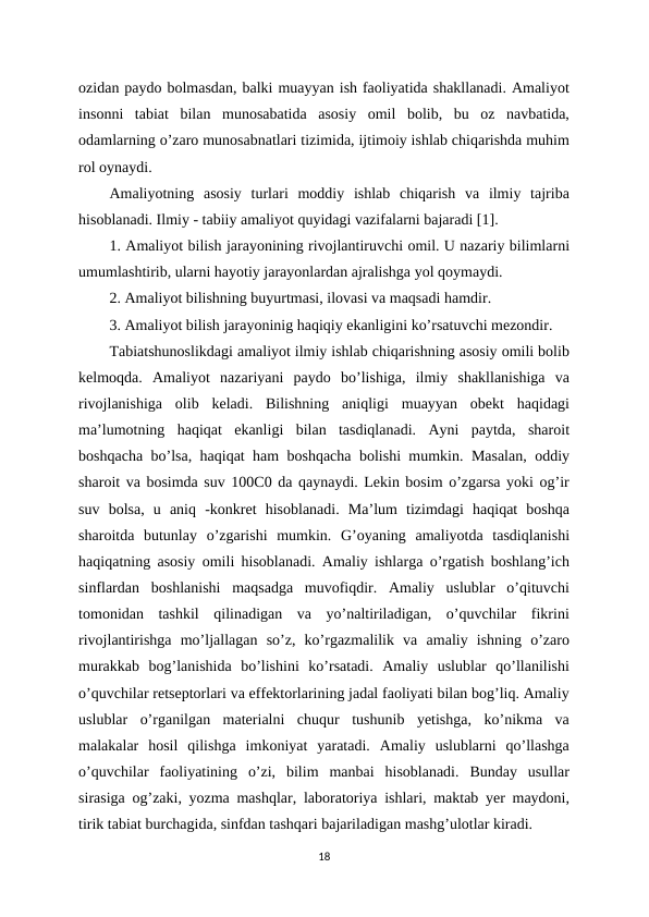 ozidan paydo bolmasdan, balki muayyan ish faoliyatida shakllanadi. Amaliyot
insonni  tabiat  bilan  munosabatida  asosiy  omil  bolib,  bu  oz  navbatida,
odamlarning o’zaro munosabnatlari tizimida, ijtimoiy ishlab chiqarishda muhim
rol oynaydi. 
Amaliyotning  asosiy  turlari  moddiy  ishlab  chiqarish  va  ilmiy  tajriba
hisoblanadi. Ilmiy - tabiiy amaliyot quyidagi vazifalarni bajaradi [1]. 
1. Amaliyot bilish jarayonining rivojlantiruvchi omil. U nazariy bilimlarni
umumlashtirib, ularni hayotiy jarayonlardan ajralishga yol qoymaydi. 
2. Amaliyot bilishning buyurtmasi, ilovasi va maqsadi hamdir. 
3. Amaliyot bilish jarayoninig haqiqiy ekanligini ko’rsatuvchi mezondir. 
Tabiatshunoslikdagi amaliyot ilmiy ishlab chiqarishning asosiy omili bolib
kelmoqda.  Amaliyot  nazariyani  paydo  bo’lishiga,  ilmiy  shakllanishiga  va
rivojlanishiga  olib  keladi.  Bilishning  aniqligi  muayyan  obekt  haqidagi
ma’lumotning  haqiqat  ekanligi  bilan  tasdiqlanadi.  Ayni  paytda,  sharoit
boshqacha bo’lsa, haqiqat ham boshqacha bolishi mumkin. Masalan, oddiy
sharoit va bosimda suv 100C0 da qaynaydi. Lekin bosim o’zgarsa yoki og’ir
suv  bolsa,  u  aniq  -konkret  hisoblanadi.  Ma’lum  tizimdagi  haqiqat  boshqa
sharoitda  butunlay  o’zgarishi  mumkin.  G’oyaning  amaliyotda  tasdiqlanishi
haqiqatning asosiy omili hisoblanadi. Amaliy ishlarga o’rgatish boshlang’ich
sinflardan  boshlanishi  maqsadga  muvofiqdir.  Amaliy  uslublar  o’qituvchi
tomonidan  tashkil  qilinadigan  va  yo’naltiriladigan,  o’quvchilar  fikrini
rivojlantirishga  mo’ljallagan  so’z,  ko’rgazmalilik  va  amaliy  ishning  o’zaro
murakkab  bog’lanishida  bo’lishini  ko’rsatadi.  Amaliy  uslublar  qo’llanilishi
o’quvchilar retseptorlari va effektorlarining jadal faoliyati bilan bog’liq. Amaliy
uslublar  o’rganilgan  materialni  chuqur  tushunib  yetishga,  ko’nikma  va
malakalar  hosil  qilishga  imkoniyat  yaratadi.  Amaliy  uslublarni  qo’llashga
o’quvchilar  faoliyatining  o’zi,  bilim  manbai  hisoblanadi.  Bunday  usullar
sirasiga og’zaki, yozma mashqlar, laboratoriya ishlari, maktab yer maydoni,
tirik tabiat burchagida, sinfdan tashqari bajariladigan mashg’ulotlar kiradi. 
18
