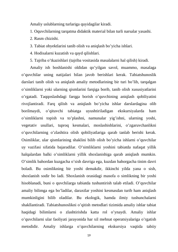 Amaliy uslublarning turlariga quyidagilar kiradi. 
1. Oquvchilarning tarqatma didaktik material bilan turli narsalar yasashi. 
2. Rasm chizishi. 
3. Tabiat obyektlarini tanib olish va aniqlash bo’yicha ishlari. 
4. Hodisalarni kuzatish va qayd qilishlari. 
5. Tajriba o’tkazishlari (tajriba vositasida masalalarni hal qilish) kiradi. 
Amaliy  ish  boshlanishi  oldidan  qo’yilgan  savol,  muammo,  masalaga
o’quvchilar  uning  natijalari  bilan  javob  berishlari  kerak.  Tabiatshunoslik
darslari tanib olish va aniqlash amaliy metodlarining bir turi bo’lib, tarqalgan
o’simliklarni yoki ularning qismlarini farqiga borib, tanib olish xususiyatlarini
o’rgatadi.  Taqqoslashdagi  farqga  borish  o’quvchining  aniqlash  qobiliyatini
rivojlantiradi.  Farq  qilish  va  aniqlash  bo’yicha  ishlar  darslardagina  olib
borilmaydi,  o’qituvchi  tabiatga  uyushtiriladigan  ekskursiyalarda  ham
o’simliklarni  topish  va  to’plashni,  namunalar  yig’ishni,  ularning  yoshi,
vegetativ  usullari,  tuproq  kesmalari,  moslashishlarini,  o’zgaruvchanlikni
o’quvchilarning  o’zlashtira  olish  qobiliyatlariga  qarab  tanlab  berishi  kerak.
Osimliklar, ular qismlarining shaklini bilib olish bo’yicha ishlarni o’quvchilar
uy vazifasi sifatida bajaradilar. O’simliklarni yoshini tabiatda nafaqat yillik
halqalardan balki o’simliklarni yillik shoxlanishiga qarab aniqlash mumkin.
O’simlik bahordan kuzgacha o’sish davriga ega, kuzdan bahorgacha tinim davri
boladi.  Bu  osimlikning  bir  yoshi  demakdir,  ikkinchi  yilda  yana  o  sish,
shoxlanish sodir bo ladi. Shoxlanish orasidagi masofa o simlikning bir yoshi
hisoblanadi, buni o quvchilarga tabiatda tushuntirish talab etiladi. O’quvchilar
amaliy bilimga ega bo’ladilar, daraxtlar yoshini kesmasdan turib ham aniqlash
mumkinligini  bilib  oladilar.  Bu  ekologik,  hamda  ilmiy  tushunchalarni
shakllantiradi. Tabiatshunoslikni o’qitish metodlari tizimida amaliy ishlar tabiat
haqidagi  bilimlarni  o  zlashtirishda  katta  rol  o’ynaydi.  Amaliy  ishlar
o’quvchilarni ular faoliyati jarayonida har xil mehnat operatsiyalariga o’rgatish
metodidir.  Amaliy  ishlarga  o’quvchilarning  ekskursiya  vaqtida  tabiiy
19
