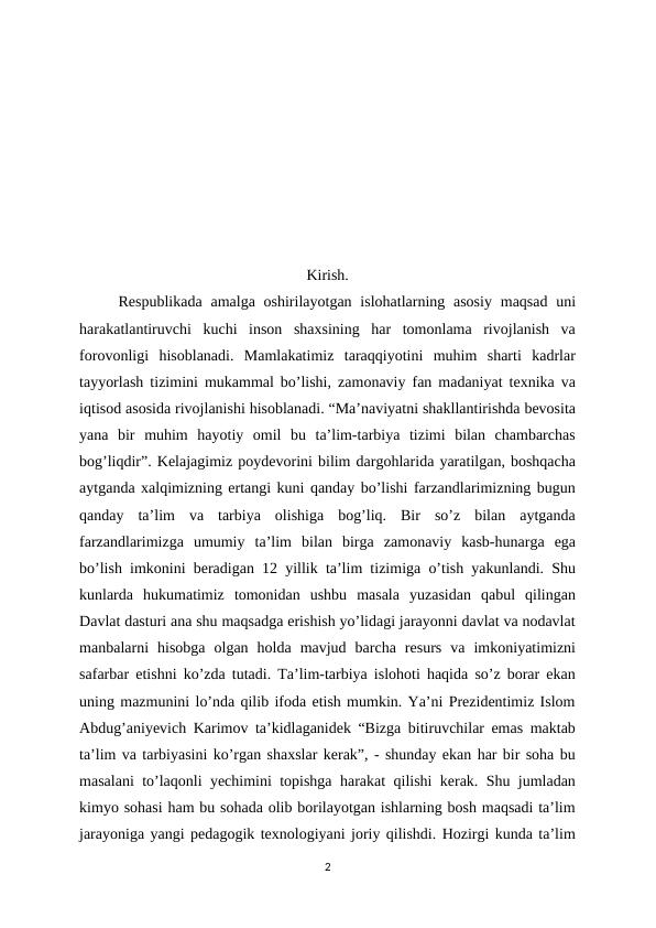 Kirish.
Respublikada  amalga oshirilayotgan islohatlarning asosiy  maqsad  uni
harakatlantiruvchi  kuchi  inson  shaxsining  har  tomonlama  rivojlanish  va
forovonligi  hisoblanadi.  Mamlakatimiz  taraqqiyotini  muhim  sharti  kadrlar
tayyorlash tizimini mukammal bo’lishi, zamonaviy fan madaniyat texnika va
iqtisod asosida rivojlanishi hisoblanadi. “Ma’naviyatni shakllantirishda bevosita
yana  bir  muhim  hayotiy  omil  bu  ta’lim-tarbiya  tizimi  bilan  chambarchas
bog’liqdir”. Kelajagimiz poydevorini bilim dargohlarida yaratilgan, boshqacha
aytganda xalqimizning ertangi kuni qanday bo’lishi farzandlarimizning bugun
qanday  ta’lim  va  tarbiya  olishiga  bog’liq.  Bir  so’z  bilan  aytganda
farzandlarimizga  umumiy  ta’lim  bilan  birga  zamonaviy  kasb-hunarga  ega
bo’lish imkonini beradigan 12 yillik ta’lim tizimiga o’tish yakunlandi. Shu
kunlarda  hukumatimiz  tomonidan  ushbu  masala  yuzasidan  qabul  qilingan
Davlat dasturi ana shu maqsadga erishish yo’lidagi jarayonni davlat va nodavlat
manbalarni  hisobga  olgan  holda  mavjud  barcha  resurs  va  imkoniyatimizni
safarbar etishni ko’zda tutadi. Ta’lim-tarbiya islohoti haqida so’z borar ekan
uning mazmunini lo’nda qilib ifoda etish mumkin. Ya’ni Prezidentimiz Islom
Abdug’aniyevich Karimov ta’kidlaganidek “Bizga bitiruvchilar emas maktab
ta’lim va tarbiyasini ko’rgan shaxslar kerak”, - shunday ekan har bir soha bu
masalani to’laqonli yechimini topishga harakat qilishi kerak. Shu jumladan
kimyo sohasi ham bu sohada olib borilayotgan ishlarning bosh maqsadi ta’lim
jarayoniga yangi pedagogik texnologiyani joriy qilishdi. Hozirgi kunda ta’lim
2
