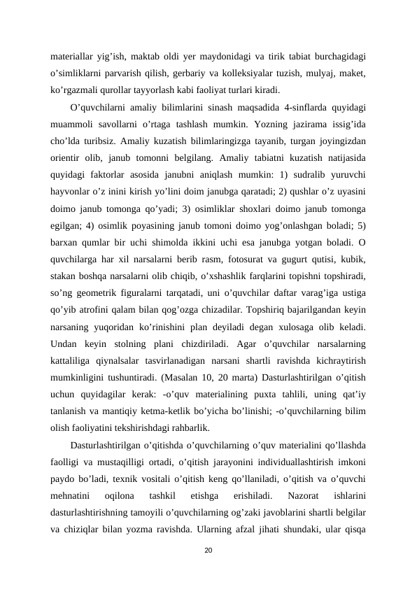 materiallar yig’ish, maktab oldi yer maydonidagi va tirik tabiat burchagidagi
o’simliklarni parvarish qilish, gerbariy va kolleksiyalar tuzish, mulyaj, maket,
ko’rgazmali qurollar tayyorlash kabi faoliyat turlari kiradi. 
O’quvchilarni amaliy bilimlarini sinash maqsadida 4-sinflarda quyidagi
muammoli  savollarni  o’rtaga  tashlash  mumkin.  Yozning  jazirama  issig’ida
cho’lda turibsiz. Amaliy kuzatish bilimlaringizga tayanib, turgan joyingizdan
orientir  olib,  janub  tomonni  belgilang.  Amaliy  tabiatni  kuzatish  natijasida
quyidagi  faktorlar  asosida  janubni  aniqlash  mumkin:  1)  sudralib  yuruvchi
hayvonlar o’z inini kirish yo’lini doim janubga qaratadi; 2) qushlar o’z uyasini
doimo janub tomonga qo’yadi; 3) osimliklar shoxlari doimo janub tomonga
egilgan; 4) osimlik poyasining janub tomoni doimo yog’onlashgan boladi; 5)
barxan qumlar bir uchi shimolda ikkini uchi esa janubga yotgan boladi. O
quvchilarga har xil narsalarni berib rasm, fotosurat va gugurt qutisi, kubik,
stakan boshqa narsalarni olib chiqib, o’xshashlik farqlarini topishni topshiradi,
so’ng geometrik figuralarni tarqatadi, uni o’quvchilar daftar varag’iga ustiga
qo’yib atrofini qalam bilan qog’ozga chizadilar. Topshiriq bajarilgandan keyin
narsaning  yuqoridan  ko’rinishini  plan deyiladi  degan  xulosaga  olib keladi.
Undan  keyin  stolning  plani  chizdiriladi.  Agar  o’quvchilar  narsalarning
kattaliliga  qiynalsalar  tasvirlanadigan  narsani  shartli  ravishda  kichraytirish
mumkinligini tushuntiradi. (Masalan 10, 20 marta) Dasturlashtirilgan o’qitish
uchun  quyidagilar  kerak:  -o’quv  materialining  puxta  tahlili,  uning  qat’iy
tanlanish va mantiqiy ketma-ketlik bo’yicha bo’linishi; -o’quvchilarning bilim
olish faoliyatini tekshirishdagi rahbarlik. 
Dasturlashtirilgan o’qitishda o’quvchilarning o’quv materialini qo’llashda
faolligi va mustaqilligi ortadi, o’qitish jarayonini individuallashtirish imkoni
paydo bo’ladi, texnik vositali o’qitish keng qo’llaniladi, o’qitish va o’quvchi
mehnatini  oqilona  tashkil  etishga  erishiladi.  Nazorat  ishlarini
dasturlashtirishning tamoyili o’quvchilarning og’zaki javoblarini shartli belgilar
va chiziqlar bilan yozma ravishda. Ularning afzal jihati shundaki, ular qisqa
20
