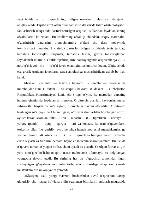 vaqt  ichida  har  bir  o’quvchining  o’tilgan  mavzuni  o’zlashtirish  darajasini
aniqlay oladi. Tajriba atrof olam bilan tanishish darslarida bilim olish faoliyatini
faollashtirish maqsadida dasturlashtirilgan o’qitish usullaridan foydalanishning
afzalliklarini ko’rsatadi. Bu usullarning afzalligi shundaki, o’quv materialini
o’zlashtirish  darajasini  o’quvchilarning  o’zlari  shu  dars  mobaynida
tekshirishlari mumkin. 2 - sinfda dasturlashtirilgan o’qitishda tezis turidagi
tarqatma  topshiriqlar,  raqamlar,  tarqatma  testlar,  grafik  topshiriqlardan
foydalanish mumkin. Grafik topshiriqlarini bajarayotganda o’quvchilarga « —»
noto’g’ri javob, «1» — to’g’ri javob ekanligini tushuntirish lozim. O’qituvchida
esa grafik usuldagi javoblarni tezda aniqlashga moslashtirilgan asbob bo’lishi
kerak. 
Masalan:  21-  mart  —  Navro’z  bayrami.  1-  sentabr  —  Ustozlar  va
murabbiylar kuni. 1- oktabr — Mustaqillik bayrami. 8- dekabr — O’zbekiston
Respublikasi Konstitutsiyasi kuni. «So’z top» o’yini. Bu metoddan darsning
hamma qismlarida foydalanish mumkin. O’qituvchi qushlar, hayvonlar, meva,
sabzavotlar haqida bir so’z aytadi, o’quvchilar davom ettiradilar. O’qituvchi
boshlagan so’z qaysi harf bilan tugasa, o’quvchi shu harfdan boshlangan so’zni
aytishi kerak. Masalan: tulki — ilon — ninachi — it — tipratikan — nortuya —
yalqov (panda) — ayiq — qarg’a — ari va hokazo. Bu usul o’quvchilarni
tezkorlik bilan fikr yuritib, javob berishga hamda xotirasini mustahkamlashga
yordam beradi. «Klaster» usuli. Bu usul o’quvchiga berilgan mavzu bo’yicha
erkin o’ylash va fikrlarini bemalol bayon etish uchun sharoit yaratadi. Bu usulda
o’quvchi nimani o’ylagan bo’lsa, shuni aytadi va yozadi. Yozilgan fikrlar to’g’ri
yoki noto’g’ri bo’lishidan qat’i nazar muhokama qilinmaydi va belgilangan
vaqtgacha  davom  etadi.  Bu  sinfning  har  bir  o’quvchisi  tomonidan  ilgari
surilayotgan  g’oyalarni  uyg’unlashtirib,  ular  o’rtasidagi  aloqalarni  yanada
mustahkamlash imkoniyatini yaratadi. 
«Klastyer»  usuli  yangi  mavzuni  boshlashdan  avval  o’quvchini  darsga
qiziqtirib, shu mavzu bo’yicha oldin egallagan bilimlarini aniqlash maqsadida
21
