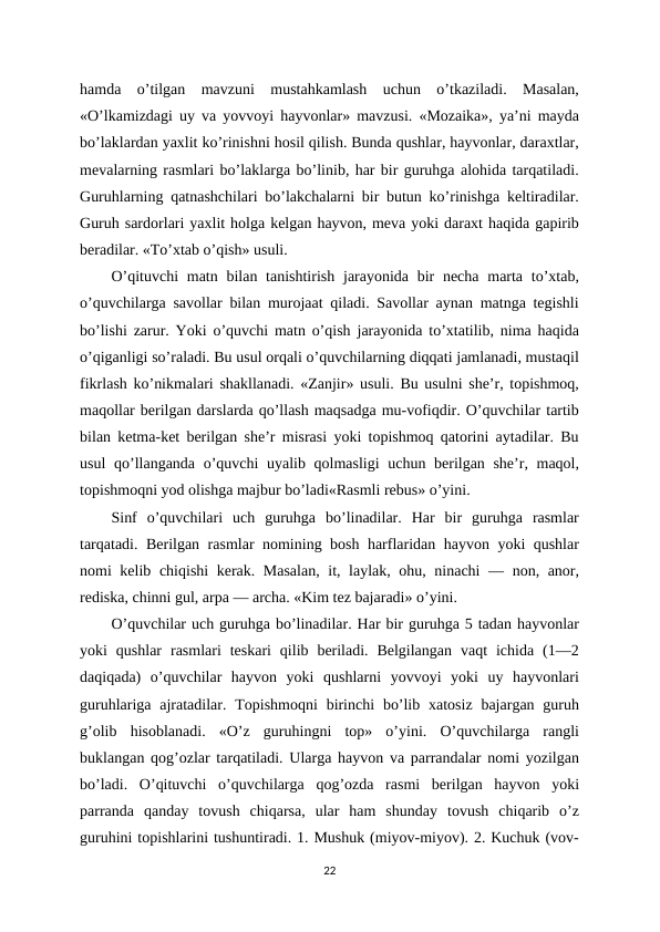 hamda  o’tilgan  mavzuni  mustahkamlash  uchun  o’tkaziladi.  Masalan,
«O’lkamizdagi uy va yovvoyi hayvonlar» mavzusi. «Mozaika», ya’ni mayda
bo’laklardan yaxlit ko’rinishni hosil qilish. Bunda qushlar, hayvonlar, daraxtlar,
mevalarning rasmlari bo’laklarga bo’linib, har bir guruhga alohida tarqatiladi.
Guruhlarning qatnashchilari bo’lakchalarni bir butun ko’rinishga keltiradilar.
Guruh sardorlari yaxlit holga kelgan hayvon, meva yoki daraxt haqida gapirib
beradilar. «To’xtab o’qish» usuli. 
O’qituvchi  matn bilan tanishtirish  jarayonida  bir  necha  marta to’xtab,
o’quvchilarga savollar bilan murojaat qiladi. Savollar aynan matnga tegishli
bo’lishi zarur. Yoki o’quvchi matn o’qish jarayonida to’xtatilib, nima haqida
o’qiganligi so’raladi. Bu usul orqali o’quvchilarning diqqati jamlanadi, mustaqil
fikrlash ko’nikmalari shakllanadi. «Zanjir» usuli. Bu usulni she’r, topishmoq,
maqollar berilgan darslarda qo’llash maqsadga mu-vofiqdir. O’quvchilar tartib
bilan ketma-ket berilgan she’r misrasi yoki topishmoq qatorini aytadilar. Bu
usul  qo’llanganda o’quvchi uyalib qolmasligi  uchun berilgan she’r, maqol,
topishmoqni yod olishga majbur bo’ladi«Rasmli rebus» o’yini. 
Sinf  o’quvchilari  uch  guruhga  bo’linadilar.  Har  bir  guruhga  rasmlar
tarqatadi. Berilgan rasmlar nomining bosh harflaridan hayvon yoki qushlar
nomi kelib chiqishi kerak. Masalan, it, laylak, ohu, ninachi  — non, anor,
rediska, chinni gul, arpa — archa. «Kim tez bajaradi» o’yini. 
O’quvchilar uch guruhga bo’linadilar. Har bir guruhga 5 tadan hayvonlar
yoki  qushlar  rasmlari  teskari  qilib  beriladi.  Belgilangan  vaqt  ichida  (1—2
daqiqada)  o’quvchilar  hayvon  yoki  qushlarni  yovvoyi  yoki  uy  hayvonlari
guruhlariga ajratadilar. Topishmoqni  birinchi  bo’lib xatosiz bajargan guruh
g’olib  hisoblanadi.  «O’z  guruhingni  top»  o’yini.  O’quvchilarga  rangli
buklangan qog’ozlar tarqatiladi. Ularga hayvon va parrandalar nomi yozilgan
bo’ladi.  O’qituvchi  o’quvchilarga  qog’ozda  rasmi  berilgan  hayvon  yoki
parranda  qanday  tovush  chiqarsa,  ular  ham  shunday  tovush  chiqarib  o’z
guruhini topishlarini tushuntiradi. 1. Mushuk (miyov-miyov). 2. Kuchuk (vov-
22
