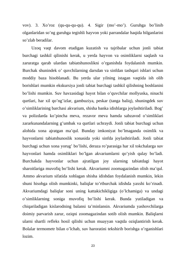 vov).  3.  Xo’roz  (qu-qu-qu-qu).  4.  Sigir  (mo’-mo’).  Guruhga  bo’linib
olganlaridan so’ng guruhga tegishli hayvon yoki parrandalar haqida bilganlarini
so’zlab beradilar. 
Uzoq  vaqt  davom  etadigan  kuzatish  va  tajribalar  uchun  jonli  tabiat
burchagi tashkil qilinishi kerak, u yerda hayvon va osimliklarni saqlash va
zaruratga  qarab  ulardan  tabiatshunoslikni  o’rganishda  foydalanish  mumkin.
Burchak shunindek o’ quvchilarning darsdan va sinfdan tashqari ishlari uchun
moddiy  baza  hisoblanadi.  Bu  yerda  ular  yilning  istagan  vaqtida  ish  olib
borishlari mumkin ekskursiya jonli tabiat burchagi tashkil qilishning boshlanini
bo’lishi mumkin. Suv havzasidagi hayot bilan o’quvchilar mollyuska, ninachi
qurtlari, har xil qo’ng’izlar, gambuziya, peskar (tanga baliq), shuningdek suv
o’simliklarining barchasi akvarium, shisha banka idishlarga joylashtiriladi. Bog’
va polizdarda ko’pincha  meva, rezavor  meva hamda sabzavod  o’simliklari
zararkunandalarning g’umbak va qurtlari uchraydi. Jonli tabiat burchagi uchun
alohida  xona  ajratgan  ma’qul.  Bunday  imkoniyat  bo’lmaganda  osimlik  va
hayvonlarni tabiatshunoslik xonasida yoki sinfda joylashtiriladi. Jonli tabiat
burchagi uchun xona yorug’ bo’lishi, deraza ro’parasiga har xil tokchalarga suv
hayvonlari  hamda  osimliklari  bo’lgan  akvariumlarni  qo’yish  qulay  bo’ladi.
Burchakda  hayvonlar  uchun  ajratilgan  joy  ularning  tabiatdagi  hayot
sharoitlariga muvofiq bo’lishi kerak. Akvariumni zoomagazindan olish ma’qul.
Ammo akvarium sifatida xohlagan shisha idishdan foydalanish mumkin, lekin
shuni hisobga olish mumkinki, baliqlar to’rtburchak idishda yaxshi ko’rinadi.
Akvariumdagi  baliqlar  soni  uning kattakichikligiga  (o’lchamiga)  va undagi
o’simliklarning  soniga  muvofiq  bo’lishi  kerak.  Bunda  yutiladigan  va
chiqariladigan kislarodning balansi ta’minlansin. Akvariumda yashovchilarga
doimiy parvarish zarur, oziqni zoomagazindan sotib olish mumkin. Baliqlarni
ularni shartli refleks hosil qilishi uchun muayyan vaqtda oziqlantirish kerak.
Bolalar termometr bilan o’lchab, suv haroratini tekshirib borishga o’rganishlari
lozim. 
23
