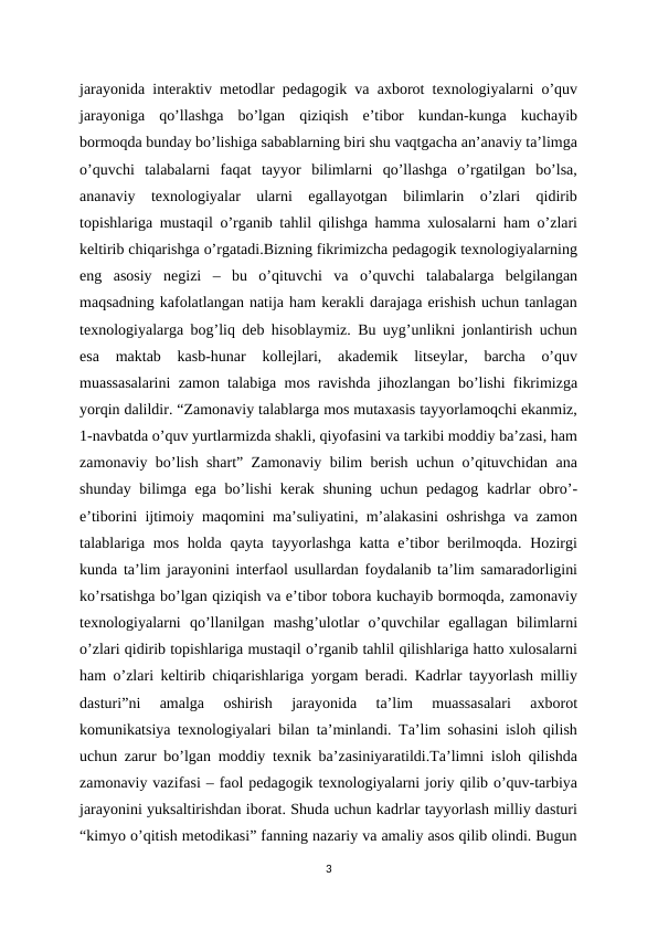 jarayonida interaktiv metodlar pedagogik va axborot texnologiyalarni o’quv
jarayoniga  qo’llashga  bo’lgan  qiziqish  e’tibor  kundan-kunga  kuchayib
bormoqda bunday bo’lishiga sabablarning biri shu vaqtgacha an’anaviy ta’limga
o’quvchi  talabalarni  faqat  tayyor  bilimlarni  qo’llashga  o’rgatilgan  bo’lsa,
ananaviy  texnologiyalar  ularni  egallayotgan  bilimlarin  o’zlari  qidirib
topishlariga mustaqil o’rganib tahlil qilishga hamma xulosalarni ham o’zlari
keltirib chiqarishga o’rgatadi.Bizning fikrimizcha pedagogik texnologiyalarning
eng  asosiy  negizi  –  bu  o’qituvchi  va  o’quvchi  talabalarga  belgilangan
maqsadning kafolatlangan natija ham kerakli darajaga erishish uchun tanlagan
texnologiyalarga bog’liq deb hisoblaymiz. Bu uyg’unlikni jonlantirish uchun
esa  maktab  kasb-hunar  kollejlari,  akademik  litseylar,  barcha  o’quv
muassasalarini zamon talabiga mos ravishda jihozlangan bo’lishi fikrimizga
yorqin dalildir. “Zamonaviy talablarga mos mutaxasis tayyorlamoqchi ekanmiz,
1-navbatda o’quv yurtlarmizda shakli, qiyofasini va tarkibi moddiy ba’zasi, ham
zamonaviy bo’lish shart” Zamonaviy bilim berish uchun o’qituvchidan ana
shunday bilimga ega bo’lishi kerak shuning uchun pedagog kadrlar obro’-
e’tiborini ijtimoiy maqomini ma’suliyatini, m’alakasini oshrishga va zamon
talablariga mos holda qayta tayyorlashga katta e’tibor  berilmoqda. Hozirgi
kunda ta’lim jarayonini interfaol usullardan foydalanib ta’lim samaradorligini
ko’rsatishga bo’lgan qiziqish va e’tibor tobora kuchayib bormoqda, zamonaviy
texnologiyalarni  qo’llanilgan  mashg’ulotlar  o’quvchilar  egallagan  bilimlarni
o’zlari qidirib topishlariga mustaqil o’rganib tahlil qilishlariga hatto xulosalarni
ham o’zlari keltirib chiqarishlariga yorgam beradi. Kadrlar tayyorlash milliy
dasturi”ni  amalga  oshirish  jarayonida  ta’lim  muassasalari  axborot
komunikatsiya texnologiyalari bilan ta’minlandi. Ta’lim sohasini isloh qilish
uchun zarur bo’lgan moddiy texnik ba’zasiniyaratildi.Ta’limni isloh qilishda
zamonaviy vazifasi – faol pedagogik texnologiyalarni joriy qilib o’quv-tarbiya
jarayonini yuksaltirishdan iborat. Shuda uchun kadrlar tayyorlash milliy dasturi
“kimyo o’qitish metodikasi” fanning nazariy va amaliy asos qilib olindi. Bugun
3
