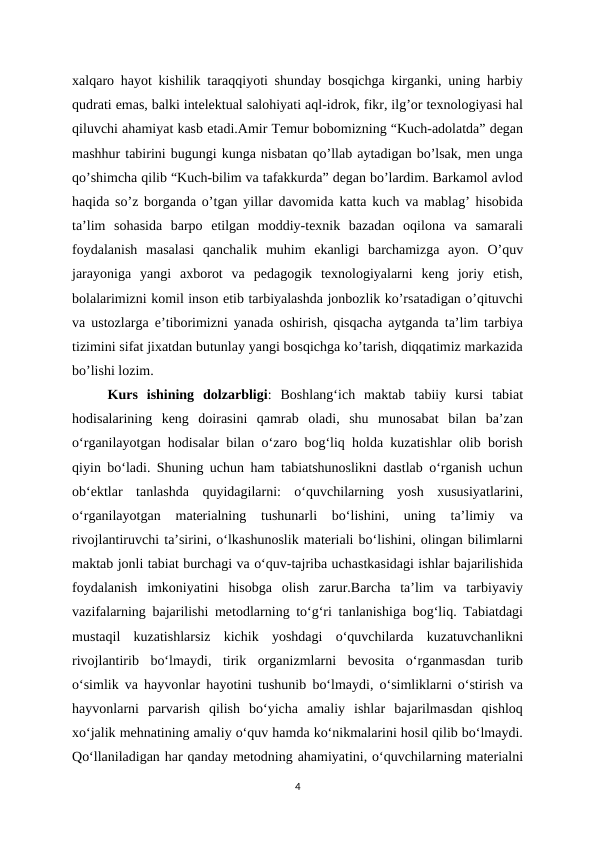 xalqaro hayot kishilik taraqqiyoti shunday bosqichga kirganki, uning harbiy
qudrati emas, balki intelektual salohiyati aql-idrok, fikr, ilg’or texnologiyasi hal
qiluvchi ahamiyat kasb etadi.Amir Temur bobomizning “Kuch-adolatda” degan
mashhur tabirini bugungi kunga nisbatan qo’llab aytadigan bo’lsak, men unga
qo’shimcha qilib “Kuch-bilim va tafakkurda” degan bo’lardim. Barkamol avlod
haqida so’z borganda o’tgan yillar davomida katta kuch va mablag’ hisobida
ta’lim  sohasida  barpo  etilgan  moddiy-texnik  bazadan  oqilona  va  samarali
foydalanish  masalasi  qanchalik  muhim  ekanligi  barchamizga  ayon.  O’quv
jarayoniga  yangi  axborot  va  pedagogik  texnologiyalarni  keng  joriy  etish,
bolalarimizni komil inson etib tarbiyalashda jonbozlik ko’rsatadigan o’qituvchi
va ustozlarga e’tiborimizni yanada oshirish, qisqacha aytganda ta’lim tarbiya
tizimini sifat jixatdan butunlay yangi bosqichga ko’tarish, diqqatimiz markazida
bo’lishi lozim.
Kurs  ishining  dolzarbligi:  Boshlang‘ich  maktab  tabiiy  kursi  tabiat
hodisalarining  keng  doirasini  qamrab  oladi,  shu  munosabat  bilan  ba’zan
o‘rganilayotgan hodisalar bilan o‘zaro bog‘liq holda kuzatishlar olib borish
qiyin bo‘ladi. Shuning uchun ham tabiatshunoslikni dastlab o‘rganish uchun
ob‘ektlar  tanlashda  quyidagilarni:  o‘quvchilarning  yosh  xususiyatlarini,
o‘rganilayotgan  materialning  tushunarli  bo‘lishini,  uning  ta’limiy  va
rivojlantiruvchi ta’sirini, o‘lkashunoslik materiali bo‘lishini, olingan bilimlarni
maktab jonli tabiat burchagi va o‘quv-tajriba uchastkasidagi ishlar bajarilishida
foydalanish  imkoniyatini  hisobga  olish  zarur.Barcha  ta’lim  va  tarbiyaviy
vazifalarning bajarilishi metodlarning to‘g‘ri tanlanishiga bog‘liq. Tabiatdagi
mustaqil  kuzatishlarsiz  kichik  yoshdagi  o‘quvchilarda  kuzatuvchanlikni
rivojlantirib  bo‘lmaydi,  tirik  organizmlarni  bevosita  o‘rganmasdan  turib
o‘simlik va hayvonlar hayotini tushunib bo‘lmaydi, o‘simliklarni o‘stirish va
hayvonlarni  parvarish  qilish  bo‘yicha  amaliy  ishlar  bajarilmasdan  qishloq
xo‘jalik mehnatining amaliy o‘quv hamda ko‘nikmalarini hosil qilib bo‘lmaydi.
Qo‘llaniladigan har qanday metodning ahamiyatini, o‘quvchilarning materialni
4
