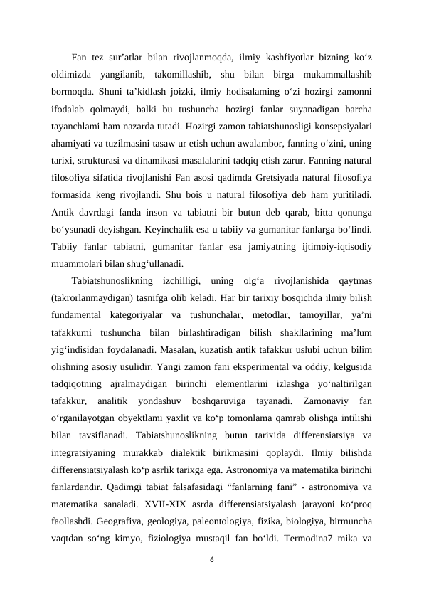 Fan tez  sur’atlar  bilan  rivojlanmoqda,  ilmiy kashfiyotlar  bizning  ko‘z
oldimizda  yangilanib,  takomillashib,  shu  bilan  birga  mukammallashib
bormoqda. Shuni ta’kidlash joizki, ilmiy hodisalaming o‘zi hozirgi zamonni
ifodalab  qolmaydi,  balki  bu  tushuncha  hozirgi  fanlar  suyanadigan  barcha
tayanchlami ham nazarda tutadi. Hozirgi zamon tabiatshunosligi konsepsiyalari
ahamiyati va tuzilmasini tasaw ur etish uchun awalambor, fanning o‘zini, uning
tarixi, strukturasi va dinamikasi masalalarini tadqiq etish zarur. Fanning natural
filosofiya sifatida rivojlanishi Fan asosi qadimda Gretsiyada natural filosofiya
formasida keng rivojlandi. Shu bois u natural filosofiya deb ham yuritiladi.
Antik davrdagi fanda inson va tabiatni bir butun deb qarab, bitta qonunga
bo‘ysunadi deyishgan. Keyinchalik esa u tabiiy va gumanitar fanlarga bo‘lindi.
Tabiiy  fanlar  tabiatni,  gumanitar  fanlar  esa  jamiyatning  ijtimoiy-iqtisodiy
muammolari bilan shug‘ullanadi. 
Tabiatshunoslikning  izchilligi,  uning  olg‘a  rivojlanishida  qaytmas
(takrorlanmaydigan) tasnifga olib keladi. Har bir tarixiy bosqichda ilmiy bilish
fundamental  kategoriyalar  va  tushunchalar,  metodlar,  tamoyillar,  ya’ni
tafakkumi  tushuncha  bilan  birlashtiradigan  bilish  shakllarining  ma’lum
yig‘indisidan foydalanadi. Masalan, kuzatish antik tafakkur uslubi uchun bilim
olishning asosiy usulidir. Yangi zamon fani eksperimental va oddiy, kelgusida
tadqiqotning  ajralmaydigan  birinchi  elementlarini  izlashga  yo‘naltirilgan
tafakkur,  analitik  yondashuv  boshqaruviga  tayanadi.  Zamonaviy  fan
o‘rganilayotgan obyektlami yaxlit va ko‘p tomonlama qamrab olishga intilishi
bilan  tavsiflanadi.  Tabiatshunoslikning  butun  tarixida  differensiatsiya  va
integratsiyaning  murakkab  dialektik  birikmasini  qoplaydi.  Ilmiy  bilishda
differensiatsiyalash ko‘p asrlik tarixga ega. Astronomiya va matematika birinchi
fanlardandir. Qadimgi tabiat falsafasidagi “fanlarning fani” - astronomiya va
matematika  sanaladi.  XVII-XIX  asrda  differensiatsiyalash  jarayoni  ko‘proq
faollashdi. Geografiya, geologiya, paleontologiya, fizika, biologiya, birmuncha
vaqtdan so‘ng kimyo, fiziologiya mustaqil fan bo‘ldi. Termodina7 mika va
6
