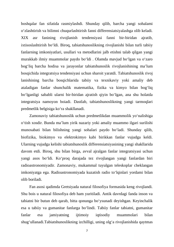 boshqalar  fan  sifatida  rasmiylashdi.  Shunday  qilib,  barcha  yangi  sohalami
o‘zlashtirish va bilimni chuqurlashtirish fanni differensiatsiyalashga olib keladi.
XIX  asr  fanining  rivojlanish  tendensiyasi  fanni  bir-biridan  ajratib,
ixtisoslashtirish bo‘ldi. Biroq, tabiatshunoslikning rivojlanishi bilan turli tabiiy
fanlarning imkoniyatlari, usullari va metodlarini jalb etishni talab qilgan yangi
murakkab ilmiy muammolar paydo bo‘ldi . Olamda mavjud bo‘lgan va o‘zaro
bog‘liq barcha hodisa va jarayonlar tabiatshunoslik rivojlanishining ma’lum
bosqichida integratsiya tendensiyasi uchun sharoit yaratdi. Tabiatshunoslik rivoj
lanishining  barcha  bosqichlarida  tabiiy  va  texnikaviy  yoki  amaliy  deb
ataladigan  fanlar  shunchalik  matematika,  fizika  va  kimyo  bilan  bog‘liq
bo‘lganligi sababli ularni bir-biridan ajratish qiyin bo‘Igan, ana shu holatda
integratsiya  namoyon  boiadi.  Dastlab,  tabiatshunoslikning  yangi  tarmoqlari
predmetlik belgisiga ko‘ra shakllanadi. 
Zamonaviy tabiatshunoslik uchun predmetlikdan muammolik yo‘nalishiga
o‘tish xosdir. Bunda ma’lum yirik nazariy yoki amaliy muammo ilgari surilishi
munosabati  bilan  bilishning  yangi  sohalari  paydo  bo‘ladi.  Shunday  qilib,
biofizika,  biokimyo  va  elektrokimyo  kabi  birikkan  fanlar  vujudga  keldi.
Ularning vujudga kelishi tabiatshunoslik differensiatsiyasining yangi shakllarida
davom etdi. Biroq, shu bilan birga, avval ajralgan fanlar integratsiyasi uchun
yangi  asos  bo‘ldi.  Ko‘proq  darajada  tez  rivojlangan  yangi  fanlardan  biri
radioastronomiyadir. Zamonaviy, mukammal tuyulgan teleskoplar cheklangan
imkoniyatga ega. Radioastronomiyada kuzatish radio to‘lqinlari yordami bilan
olib boriladi. 
Fan asosi qadimda Gretsiyada natural filosofiya formasida keng rivojlandi.
Shu bois u natural filosofiya deb ham yuritiladi. Antik davrdagi fanda inson va
tabiatni bir butun deb qarab, bitta qonunga bo‘ysunadi deyishgan. Keyinchalik
esa u tabiiy va gumanitar fanlarga bo‘lindi. Tabiiy fanlar tabiatni, gumanitar
fanlar  esa  jamiyatning  ijtimoiy  iqtisodiy  muammolari  bilan
shug‘ullanadi.Tabiatshunoslikning izchilligi, uning olg‘a rivojlanishida qaytmas
7
