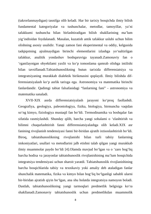 (takrorlanmaydigan) tasnifga olib keladi. Har bir tarixiy bosqichda ilmiy bilish
fundamental  kategoriyalar  va  tushunchalar,  metodlar,  tamoyillar,  ya’ni
tafakkumi  tushuncha  bilan  birlashtiradigan  bilish  shakllarining  ma’lum
yig‘indisidan foydalanadi. Masalan, kuzatish antik tafakkur uslubi uchun bilim
olishning asosiy usulidir. Yangi zamon fani eksperimental va oddiy, kelgusida
tadqiqotning  ajralmaydigan  birinchi  elementlarini  izlashga  yo‘naltirilgan
tafakkur,  analitik  yondashuv  boshqaruviga  tayanadi.Zamonaviy  fan  o
‘rganilayotgan obyektlami yaxlit va ko‘p tomonlama qamrab olishga intilishi
bilan  tavsiflanadi.Tabiatshunoslikning  butun  tarixida  differensiatsiya  va
integratsiyaning murakkab dialektik birikmasini qoplaydi. Ilmiy bilishda dif-
ferensiatsiyalash ko‘p asrlik tarixga ega. Astronomiya va matematika birinchi
fanlardandir. Qadimgi tabiat falsafasidagi “fanlarning fani” - astronomiya va
matematika sanaladi. 
XVII-XIX  asrda  differensiatsiyalash  jarayoni  ko‘proq  faollashdi.
Geografiya, geologiya, paleontologiya, fizika, biologiya, birmuncha vaqtdan
so‘ng kimyo, fiziologiya mustaqil fan bo‘ldi. Termodinamika va boshqalar fan
sifatida rasmiylashdi. Shunday qilib, barcha yangi sohalami o ‘zlashtirish va
bilimni  chuqurlashtirish  fanni  differensiatsiyalashga  olib  keladi.XIX  asr
fanining rivojlanish tendensiyasi fanni bir-biridan ajratib ixtisoslashtirish bo‘ldi.
Biroq,  tabiatshunoslikning  rivojlanishi  bilan  turli  tabiiy  fanlarning
imkoniyatlari, usullari va metodlarini jalb etishni talab qilgan yangi murakkab
ilmiy muammolar paydo bo‘ldi [4].Olamda mavjud bo‘lgan va o ‘zaro bog‘liq
barcha hodisa va jarayonlar tabiatshunoslik rivojlanishining ma’lum bosqichida
integratsiya tendensiyasi uchun sharoit yaratdi. Tabiatshunoslik rivojlanishining
barcha bosqichlarida tabiiy va texnikaviy yoki amaliy deb ataladigan fanlar
shunchalik matematika, fizika va kimyo bilan bog‘liq bo‘lganligi sababli ularni
bir-biridan ajratish qiyin bo‘Igan, ana shu holatda integratsiya namoyon boladi.
Dastlab,  tabiatshunoslikning  yangi  tarmoqlari  predmetlik  belgisiga  ko‘ra
shakllanadi.Zamonaviy  tabiatshunoslik  uchun  predmetlikdan  muammolik
8
