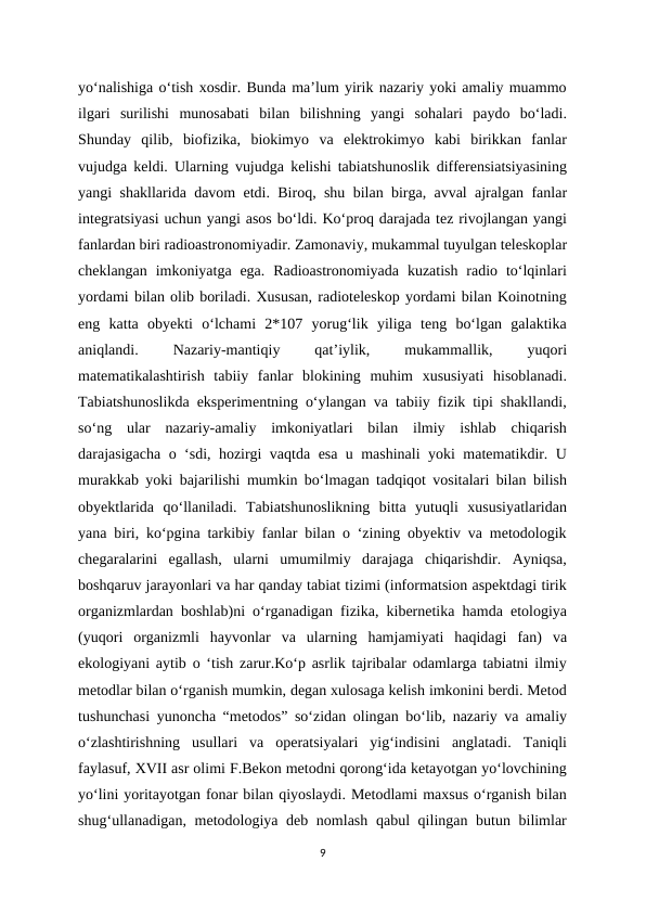 yo‘nalishiga o‘tish xosdir. Bunda ma’lum yirik nazariy yoki amaliy muammo
ilgari  surilishi  munosabati  bilan  bilishning  yangi  sohalari  paydo  bo‘ladi.
Shunday  qilib,  biofizika,  biokimyo  va  elektrokimyo  kabi  birikkan  fanlar
vujudga keldi. Ularning vujudga kelishi tabiatshunoslik differensiatsiyasining
yangi shakllarida davom etdi. Biroq, shu bilan birga, avval ajralgan fanlar
integratsiyasi uchun yangi asos bo‘ldi. Ko‘proq darajada tez rivojlangan yangi
fanlardan biri radioastronomiyadir. Zamonaviy, mukammal tuyulgan teleskoplar
cheklangan  imkoniyatga ega.  Radioastronomiyada  kuzatish  radio  to‘lqinlari
yordami bilan olib boriladi. Xususan, radioteleskop yordami bilan Koinotning
eng  katta  obyekti  o‘lchami  2*107  yorug‘lik  yiliga  teng  bo‘lgan  galaktika
aniqlandi.
 
Nazariy-mantiqiy
 
qat’iylik,
 
mukammallik,
 
yuqori
matematikalashtirish  tabiiy  fanlar  blokining  muhim  xususiyati  hisoblanadi.
Tabiatshunoslikda eksperimentning o‘ylangan va tabiiy fizik tipi shakllandi,
so‘ng  ular  nazariy-amaliy  imkoniyatlari  bilan  ilmiy  ishlab  chiqarish
darajasigacha o ‘sdi, hozirgi vaqtda esa u mashinali yoki matematikdir. U
murakkab yoki bajarilishi mumkin bo‘lmagan tadqiqot vositalari bilan bilish
obyektlarida  qo‘llaniladi.  Tabiatshunoslikning  bitta  yutuqli  xususiyatlaridan
yana biri, ko‘pgina tarkibiy fanlar bilan o ‘zining obyektiv va metodologik
chegaralarini  egallash,  ularni  umumilmiy  darajaga  chiqarishdir.  Ayniqsa,
boshqaruv jarayonlari va har qanday tabiat tizimi (informatsion aspektdagi tirik
organizmlardan boshlab)ni o‘rganadigan fizika, kibernetika hamda etologiya
(yuqori  organizmli  hayvonlar  va  ularning  hamjamiyati  haqidagi  fan)  va
ekologiyani aytib o ‘tish zarur.Ko‘p asrlik tajribalar odamlarga tabiatni ilmiy
metodlar bilan o‘rganish mumkin, degan xulosaga kelish imkonini berdi. Metod
tushunchasi yunoncha “metodos” so‘zidan olingan bo‘lib, nazariy va amaliy
o‘zlashtirishning  usullari  va  operatsiyalari  yig‘indisini  anglatadi.  Taniqli
faylasuf, XVII asr olimi F.Bekon metodni qorong‘ida ketayotgan yo‘lovchining
yo‘lini yoritayotgan fonar bilan qiyoslaydi. Metodlami maxsus o‘rganish bilan
shug‘ullanadigan, metodologiya deb nomlash qabul qilingan butun bilimlar
9
