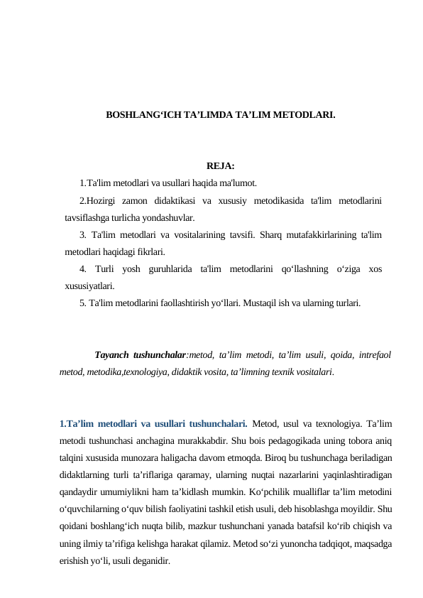 BOSHLANG‘ICH TA’LIMDA TA’LIM METODLARI.
REJA:
1.Ta'lim metodlari va usullari haqida ma'lumot.
2.Hozirgi  zamon  didaktikasi  va  xususiy  metodikasida  ta'lim  metodlarini
tavsiflashga turlicha yondashuvlar.
3. Ta'lim metodlari va vositalarining tavsifi. Sharq mutafakkirlarining ta'lim
metodlari haqidagi fikrlari. 
4.  Turli  yosh  guruhlarida  ta'lim  metodlarini  qo‘llashning  o‘ziga  xos
xususiyatlari.   
5. Ta'lim metodlarini faollashtirish yo‘llari. Mustaqil ish va ularning turlari.
Tayanch tushunchalar:metod, ta’lim metodi, ta’lim usuli, qoida, intrefaol
metod, metodika,texnologiya, didaktik vosita, ta’limning texnik vositalari.
1.Ta’lim metodlari va usullari tushunchalari. Metod, usul va texnologiya. Ta’lim
metodi tushunchasi anchagina murakkabdir. Shu bois pedagogikada uning tobora aniq
talqini xususida munozara haligacha davom etmoqda. Biroq bu tushunchaga beriladigan
didaktlarning turli ta’riflariga qaramay, ularning nuqtai nazarlarini yaqinlashtiradigan
qandaydir umumiylikni ham ta’kidlash mumkin. Ko‘pchilik mualliflar ta’lim metodini
o‘quvchilarning o‘quv bilish faoliyatini tashkil etish usuli, deb hisoblashga moyildir. Shu
qoidani boshlang‘ich nuqta bilib, mazkur tushunchani yanada batafsil ko‘rib chiqish va
uning ilmiy ta’rifiga kelishga harakat qilamiz. Metod so‘zi yunoncha tadqiqot, maqsadga
erishish yo‘li, usuli deganidir.
