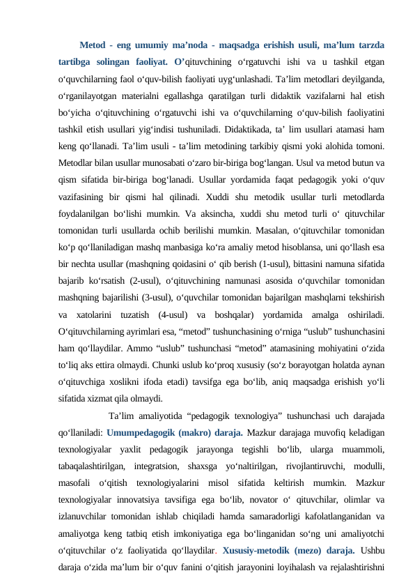      Metod - eng umumiy ma’noda - maqsadga erishish usuli, ma’lum tarzda
tartibga  solingan  faoliyat.  O’qituvchining  o‘rgatuvchi  ishi  va  u  tashkil  etgan
o‘quvchilarning faol o‘quv-bilish faoliyati uyg‘unlashadi. Ta’lim metodlari deyilganda,
o‘rganilayotgan materialni egallashga qaratilgan turli didaktik vazifalarni hal etish
bo‘yicha o‘qituvchining o‘rgatuvchi ishi va o‘quvchilarning o‘quv-bilish faoliyatini
tashkil etish usullari yig‘indisi tushuniladi. Didaktikada, ta’ lim usullari atamasi ham
keng qo‘llanadi. Ta’lim usuli - ta’lim metodining tarkibiy qismi yoki alohida tomoni.
Metodlar bilan usullar munosabati o‘zaro bir-biriga bog‘langan. Usul va metod butun va
qism sifatida bir-biriga bog‘lanadi. Usullar yordamida faqat pedagogik yoki o‘quv
vazifasining  bir  qismi  hal  qilinadi.  Xuddi  shu  metodik  usullar  turli  metodlarda
foydalanilgan bo‘lishi mumkin. Va aksincha, xuddi shu metod turli o‘ qituvchilar
tomonidan turli usullarda ochib berilishi mumkin. Masalan, o‘qituvchilar tomonidan
ko‘p qo‘llaniladigan mashq manbasiga ko‘ra amaliy metod hisoblansa, uni qo‘llash esa
bir nechta usullar (mashqning qoidasini o‘ qib berish (1-usul), bittasini namuna sifatida
bajarib ko‘rsatish (2-usul), o‘qituvchining namunasi asosida o‘quvchilar tomonidan
mashqning bajarilishi (3-usul), o‘quvchilar tomonidan bajarilgan mashqlarni tekshirish
va  xatolarini  tuzatish  (4-usul)  va  boshqalar)  yordamida  amalga  oshiriladi.
O‘qituvchilarning ayrimlari esa, “metod” tushunchasining o‘rniga “uslub” tushunchasini
ham qo‘llaydilar. Ammo “uslub” tushunchasi “metod” atamasining mohiyatini o‘zida
to‘liq aks ettira olmaydi. Chunki uslub ko‘proq xususiy (so‘z borayotgan holatda aynan
o‘qituvchiga xoslikni ifoda etadi) tavsifga ega bo‘lib, aniq maqsadga erishish yo‘li
sifatida xizmat qila olmaydi. 
          Ta’lim amaliyotida “pedagogik texnologiya” tushunchasi uch darajada
qo‘llaniladi: Umumpedagogik (makro) daraja. Mazkur darajaga muvofiq keladigan
texnologiyalar  yaxlit  pedagogik  jarayonga  tegishli  bo‘lib,  ularga  muammoli,
tabaqalashtirilgan,  integratsion,  shaxsga  yo‘naltirilgan,  rivojlantiruvchi,  modulli,
masofali  o‘qitish  texnologiyalarini  misol  sifatida  keltirish  mumkin.  Mazkur
texnologiyalar  innovatsiya  tavsifiga ega bo‘lib, novator  o‘  qituvchilar, olimlar  va
izlanuvchilar tomonidan ishlab chiqiladi hamda samaradorligi kafolatlanganidan va
amaliyotga keng tatbiq etish imkoniyatiga ega bo‘linganidan so‘ng uni amaliyotchi
o‘qituvchilar o‘z faoliyatida qo‘llaydilar.  Xususiy-metodik (mezo) daraja. Ushbu
daraja o‘zida ma’lum bir o‘quv fanini o‘qitish jarayonini loyihalash va rejalashtirishni

