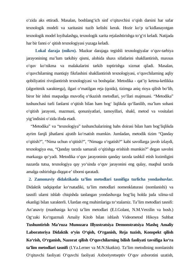 o‘zida aks ettiradi. Masalan, boshlang‘ich sinf o‘qituvchisi o‘qish darsini har safar
texnologik  modeli  va  xaritasini  tuzib  kelishi  kerak.  Hozir  ko‘p  ta’kidlanayotgan
texnologik model loyihalashga, texnologik xarita rejalashtirishga to‘g‘ri keladi. Natijada
har bir fanni o‘ qitish texnologiyasi yuzaga keladi.
    Lokal daraja (mikro). Mazkur darajaga tegishli texnologiyalar o‘quv-tarbiya
jarayonining ma’lum tarkibiy qismi, alohida shaxs sifatlarini shakllantirish, maxsus
o‘quv  ko‘nikma  va  malakalarini  tarkib  toptirishga  xizmat  qiladi.  Masalan,
o‘quvchilarning mantiqiy fikrlashini shakllantirish texnologiyasi, o‘quvchilarning aqliy
qobiliyatini rivojlantirish texnologiyasi va boshqalar. Metodika - qat’iy ketma-ketlikka
(algoritmik xarakterga), ilgari o‘rnatilgan reja (qoida), tizimga aniq rioya qilish bo‘lib,
biror bir ishni maqsadga muvofiq o‘tkazish metodlari, yo‘llari majmuasi. “Metodika”
tushunchasi turli fanlarni o‘qitish bilan ham bog‘ liqlikda qo‘llanilib, ma’lum sohani
o‘qitish  jarayoni,  mazmuni,  qonuniyatlari,  tamoyillari,  shakl,  metod  va  vositalari
yig‘indisini o‘zida ifoda etadi. 
   “Metodika” va “texnologiya” tushunchalarining bahs doirasi bilan ham bog‘liqlikda
ayrim farqli jihatlarni ajratib ko‘rsatish mumkin. Jumladan, metodik tizim “Qanday
o‘qitish?”, “Nima uchun o‘qitish?”, “Nimaga o‘rgatish?” kabi savollarga javob izlaydi,
texnologiya esa, “Qanday tarzda samarali o‘qitishga erishish mumkin?” degan savolni
markazga qo‘yadi. Metodika o‘quv jarayoninin qanday tarzda tashkil etish lozimligini
nazarda tutsa, texnologiya qay yo‘sinda o‘quv jarayonini eng qulay, maqbul tarzda
amalga oshirishga diqqat-e’ tiborni qaratadi.
 2. Zamonaviy didaktikada ta’lim metodlari tasnifiga turlicha yondashuvlar.
Didaktik tadqiqotlar  ko‘rsatadiki,  ta’lim  metodlari  nomenklaturasi  (nomlanishi)  va
tasnifi ularni ishlab chiqishda tanlangan yondashuvga bog‘liq holda juda xilma-xil
ekanligi bilan xarakterli. Ulardan eng muhimlariga to‘xtalamiz. Ta’lim metodlari tasnifi:
An’anaviy (manbasiga ko‘ra) ta’lim metodlari (E.I.Golant, N.M.Verzilin va bosh.)
Og‘zaki  Ko‘rgazmali  Amaliy  Kitob  bilan  ishlash  Videometod  Hikoya  Suhbat
Tushuntirish Ma’ruza Munozara Illyustratsiya Demonstratsiya Mashq Amaliy
Laboratoriya Didaktik o‘yin O‘qish, O‘rganish, Reja tuzish, Konspekt qilish
Ko‘rish, O‘rganish, Nazorat qilish O‘quvchilarning bilish faoliyati tavsifiga ko‘ra
ta’lim metodlari tasnifi (I.Ya.Lerner va M.N.Skatkin). Ta’lim metodining nomlanishi
O‘qituvchi  faoliyati  O‘quvchi  faoliyati  Axboriyretseptiv  O‘quv axborotini  uzatish,
