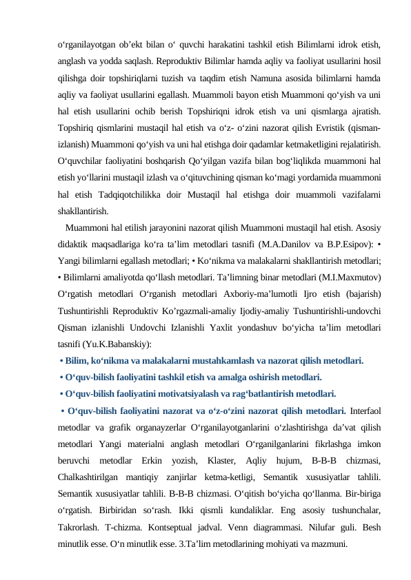 o‘rganilayotgan ob’ekt bilan o‘ quvchi harakatini tashkil etish Bilimlarni idrok etish,
anglash va yodda saqlash. Reproduktiv Bilimlar hamda aqliy va faoliyat usullarini hosil
qilishga doir topshiriqlarni tuzish va taqdim etish Namuna asosida bilimlarni hamda
aqliy va faoliyat usullarini egallash. Muammoli bayon etish Muammoni qo‘yish va uni
hal etish usullarini ochib berish Topshiriqni idrok etish va uni qismlarga ajratish.
Topshiriq qismlarini mustaqil hal etish va o‘z- o‘zini nazorat qilish Evristik (qisman-
izlanish) Muammoni qo‘yish va uni hal etishga doir qadamlar ketmaketligini rejalatirish.
O‘quvchilar faoliyatini boshqarish Qo‘yilgan vazifa bilan bog‘liqlikda muammoni hal
etish yo‘llarini mustaqil izlash va o‘qituvchining qisman ko‘magi yordamida muammoni
hal  etish  Tadqiqotchilikka  doir  Mustaqil  hal  etishga  doir  muammoli  vazifalarni
shakllantirish. 
   Muammoni hal etilish jarayonini nazorat qilish Muammoni mustaqil hal etish. Asosiy
didaktik maqsadlariga ko‘ra ta’lim metodlari tasnifi (M.A.Danilov va B.P.Esipov): •
Yangi bilimlarni egallash metodlari; • Ko‘nikma va malakalarni shakllantirish metodlari;
• Bilimlarni amaliyotda qo‘llash metodlari. Ta’limning binar metodlari (M.I.Maxmutov)
O‘rgatish  metodlari  O‘rganish  metodlari  Axboriy-ma’lumotli  Ijro  etish  (bajarish)
Tushuntirishli Reproduktiv Ko’rgazmali-amaliy Ijodiy-amaliy Tushuntirishli-undovchi
Qisman izlanishli Undovchi Izlanishli Yaxlit yondashuv bo‘yicha ta’lim metodlari
tasnifi (Yu.K.Babanskiy):
 • Bilim, ko‘nikma va malakalarni mustahkamlash va nazorat qilish metodlari. 
 • O‘quv-bilish faoliyatini tashkil etish va amalga oshirish metodlari.
 • O‘quv-bilish faoliyatini motivatsiyalash va rag‘batlantirish metodlari.
 • O‘quv-bilish faoliyatini nazorat va o‘z-o‘zini nazorat qilish metodlari. Interfaol
metodlar va grafik organayzerlar O‘rganilayotganlarini o‘zlashtirishga da’vat qilish
metodlari  Yangi  materialni  anglash  metodlari  O‘rganilganlarini  fikrlashga  imkon
beruvchi  metodlar  Erkin  yozish,  Klaster,  Aqliy  hujum,  B-B-B  chizmasi,
Chalkashtirilgan  mantiqiy  zanjirlar  ketma-ketligi,  Semantik  xususiyatlar  tahlili.
Semantik xususiyatlar tahlili. B-B-B chizmasi. O‘qitish bo‘yicha qo‘llanma. Bir-biriga
o‘rgatish.  Birbiridan  so‘rash.  Ikki  qismli  kundaliklar.  Eng  asosiy  tushunchalar,
Takrorlash.  T-chizma.  Kontseptual  jadval.  Venn  diagrammasi.  Nilufar  guli.  Besh
minutlik esse. O‘n minutlik esse. 3.Ta’lim metodlarining mohiyati va mazmuni. 
