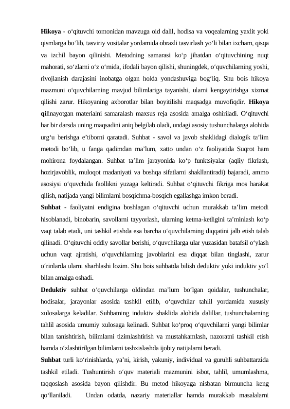 Hikoya - o‘qituvchi tomonidan mavzuga oid dalil, hodisa va voqealarning yaxlit yoki
qismlarga bo‘lib, tasviriy vositalar yordamida obrazli tasvirlash yo‘li bilan ixcham, qisqa
va  izchil  bayon  qilinishi.  Metodning  samarasi  ko‘p  jihatdan  o‘qituvchining  nuqt
mahorati, so‘zlarni o‘z o‘rnida, ifodali bayon qilishi, shuningdek, o‘quvchilarning yoshi,
rivojlanish darajasini inobatga olgan holda yondashuviga bog‘liq. Shu bois hikoya
mazmuni o‘quvchilarning mavjud bilimlariga tayanishi, ularni kengaytirishga xizmat
qilishi zarur. Hikoyaning axborotlar bilan boyitilishi maqsadga muvofiqdir.  Hikoya
qilinayotgan materialni samaralash maxsus reja asosida amalga oshiriladi. O‘qituvchi
har bir darsda uning maqsadini aniq belgilab oladi, undagi asosiy tushunchalarga alohida
urg‘u berishga e’tiborni qaratadi. Suhbat - savol va javob shaklidagi dialogik ta’lim
metodi bo‘lib, u fanga qadimdan ma’lum, xatto undan o‘z faoliyatida Suqrot ham
mohirona foydalangan.  Suhbat  ta’lim  jarayonida  ko‘p  funktsiyalar  (aqliy fikrlash,
hozirjavoblik, muloqot madaniyati va boshqa sifatlarni shakllantiradi) bajaradi, ammo
asosiysi o‘quvchida faollikni yuzaga keltiradi. Suhbat o‘qituvchi fikriga mos harakat
qilish, natijada yangi bilimlarni bosqichma-bosqich egallashga imkon beradi. 
Suhbat  - faoliyatni endigina boshlagan o‘qituvchi uchun murakkab ta’lim metodi
hisoblanadi, binobarin, savollarni tayyorlash, ularning ketma-ketligini ta’minlash ko‘p
vaqt talab etadi, uni tashkil etishda esa barcha o‘quvchilarning diqqatini jalb etish talab
qilinadi. O‘qituvchi oddiy savollar berishi, o‘quvchilarga ular yuzasidan batafsil o‘ylash
uchun  vaqt  ajratishi,  o‘quvchilarning  javoblarini  esa  diqqat  bilan  tinglashi,  zarur
o‘rinlarda ularni sharhlashi lozim. Shu bois suhbatda bilish deduktiv yoki induktiv yo‘l
bilan amalga oshadi. 
Deduktiv  suhbat  o‘quvchilarga  oldindan  ma’lum  bo‘lgan  qoidalar,  tushunchalar,
hodisalar,  jarayonlar  asosida  tashkil  etilib,  o‘quvchilar  tahlil  yordamida  xususiy
xulosalarga keladilar. Suhbatning induktiv shaklida alohida dalillar, tushunchalarning
tahlil asosida umumiy xulosaga kelinadi. Suhbat ko‘proq o‘quvchilarni yangi bilimlar
bilan tanishtirish, bilimlarni tizimlashtirish va mustahkamlash, nazoratni tashkil etish
hamda o‘zlashtirilgan bilimlarni tashxislashda ijobiy natijalarni beradi. 
Suhbat turli ko‘rinishlarda, ya’ni, kirish, yakuniy, individual va guruhli suhbattarzida
tashkil etiladi. Tushuntirish o‘quv materiali mazmunini isbot, tahlil, umumlashma,
taqqoslash  asosida  bayon qilishdir. Bu metod hikoyaga nisbatan birmuncha keng
qo‘llaniladi.    Undan  odatda,  nazariy  materiallar  hamda  murakkab  masalalarni
