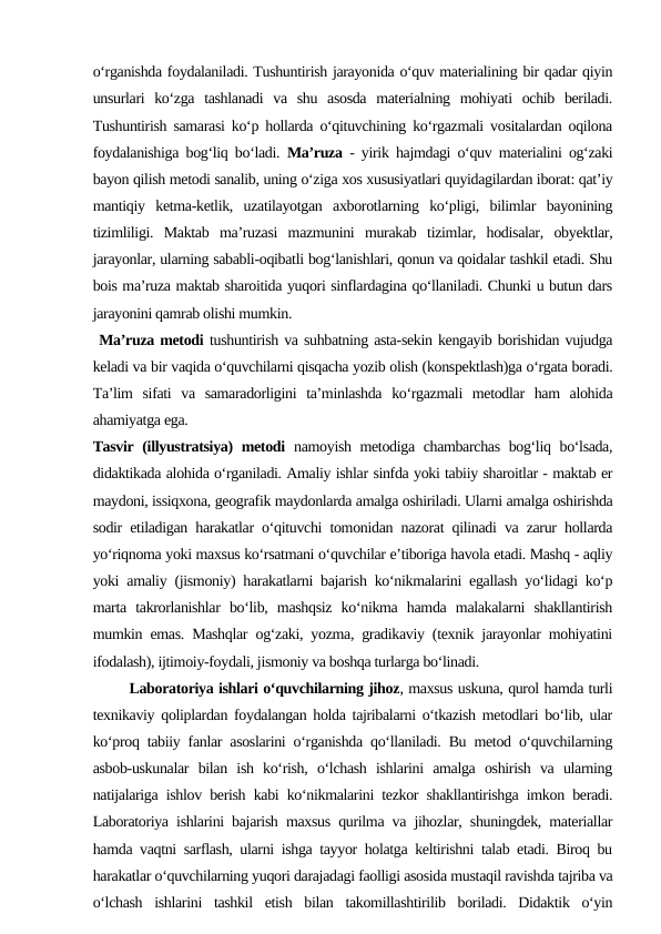 o‘rganishda foydalaniladi. Tushuntirish jarayonida o‘quv materialining bir qadar qiyin
unsurlari  ko‘zga  tashlanadi  va  shu  asosda  materialning  mohiyati  ochib  beriladi.
Tushuntirish samarasi ko‘p hollarda o‘qituvchining ko‘rgazmali vositalardan oqilona
foydalanishiga bog‘liq bo‘ladi.  Ma’ruza  - yirik hajmdagi o‘quv materialini og‘zaki
bayon qilish metodi sanalib, uning o‘ziga xos xususiyatlari quyidagilardan iborat: qat’iy
mantiqiy  ketma-ketlik,  uzatilayotgan  axborotlarning  ko‘pligi,  bilimlar  bayonining
tizimliligi.  Maktab  ma’ruzasi  mazmunini  murakab  tizimlar,  hodisalar,  obyektlar,
jarayonlar, ularning sababli-oqibatli bog‘lanishlari, qonun va qoidalar tashkil etadi. Shu
bois ma’ruza maktab sharoitida yuqori sinflardagina qo‘llaniladi. Chunki u butun dars
jarayonini qamrab olishi mumkin.
 Ma’ruza metodi tushuntirish va suhbatning asta-sekin kengayib borishidan vujudga
keladi va bir vaqida o‘quvchilarni qisqacha yozib olish (konspektlash)ga o‘rgata boradi.
Ta’lim  sifati  va  samaradorligini  ta’minlashda  ko‘rgazmali  metodlar  ham  alohida
ahamiyatga ega. 
Tasvir (illyustratsiya) metodi namoyish metodiga chambarchas bog‘liq bo‘lsada,
didaktikada alohida o‘rganiladi. Amaliy ishlar sinfda yoki tabiiy sharoitlar - maktab er
maydoni, issiqxona, geografik maydonlarda amalga oshiriladi. Ularni amalga oshirishda
sodir etiladigan harakatlar o‘qituvchi tomonidan nazorat qilinadi va zarur hollarda
yo‘riqnoma yoki maxsus ko‘rsatmani o‘quvchilar e’tiboriga havola etadi. Mashq - aqliy
yoki amaliy (jismoniy) harakatlarni bajarish ko‘nikmalarini egallash yo‘lidagi ko‘p
marta  takrorlanishlar  bo‘lib,  mashqsiz  ko‘nikma  hamda  malakalarni  shakllantirish
mumkin emas. Mashqlar og‘zaki, yozma, gradikaviy (texnik jarayonlar mohiyatini
ifodalash), ijtimoiy-foydali, jismoniy va boshqa turlarga bo‘linadi. 
       Laboratoriya ishlari o‘quvchilarning jihoz, maxsus uskuna, qurol hamda turli
texnikaviy qoliplardan foydalangan holda tajribalarni o‘tkazish metodlari bo‘lib, ular
ko‘proq tabiiy fanlar asoslarini o‘rganishda qo‘llaniladi. Bu metod o‘quvchilarning
asbob-uskunalar  bilan  ish  ko‘rish,  o‘lchash  ishlarini  amalga  oshirish  va  ularning
natijalariga ishlov berish kabi ko‘nikmalarini tezkor shakllantirishga imkon beradi.
Laboratoriya ishlarini bajarish maxsus qurilma va jihozlar, shuningdek, materiallar
hamda vaqtni sarflash, ularni ishga tayyor holatga keltirishni talab etadi. Biroq bu
harakatlar o‘quvchilarning yuqori darajadagi faolligi asosida mustaqil ravishda tajriba va
o‘lchash  ishlarini  tashkil  etish  bilan  takomillashtirilib  boriladi.  Didaktik  o‘yin
