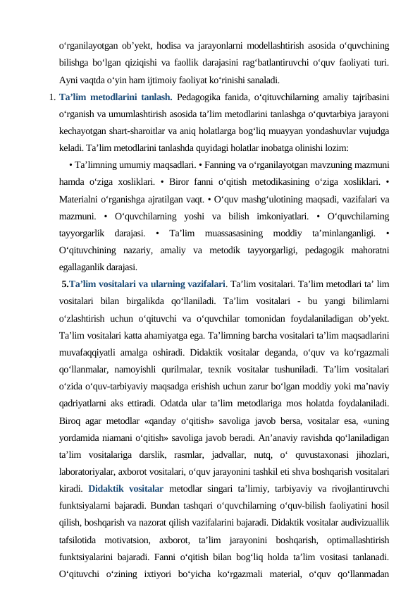 o‘rganilayotgan ob’yekt, hodisa va jarayonlarni modellashtirish asosida o‘quvchining
bilishga bo‘lgan qiziqishi va faollik darajasini rag‘batlantiruvchi o‘quv faoliyati turi.
Ayni vaqtda o‘yin ham ijtimoiy faoliyat ko‘rinishi sanaladi.
1. Ta’lim metodlarini tanlash.  Pedagogika fanida, o‘qituvchilarning amaliy tajribasini
o‘rganish va umumlashtirish asosida ta’lim metodlarini tanlashga o‘quvtarbiya jarayoni
kechayotgan shart-sharoitlar va aniq holatlarga bog‘liq muayyan yondashuvlar vujudga
keladi. Ta’lim metodlarini tanlashda quyidagi holatlar inobatga olinishi lozim: 
• Ta’limning umumiy maqsadlari. • Fanning va o‘rganilayotgan mavzuning mazmuni
hamda o‘ziga xosliklari. • Biror fanni o‘qitish metodikasining o‘ziga xosliklari. •
Materialni o‘rganishga ajratilgan vaqt. • O‘quv mashg‘ulotining maqsadi, vazifalari va
mazmuni.  •  O‘quvchilarning  yoshi  va  bilish  imkoniyatlari.  •  O‘quvchilarning
tayyorgarlik  darajasi.  •  Ta’lim  muassasasining  moddiy  ta’minlanganligi.  •
O‘qituvchining  nazariy,  amaliy  va  metodik  tayyorgarligi,  pedagogik  mahoratni
egallaganlik darajasi.
 5.Ta’lim vositalari va ularning vazifalari. Ta’lim vositalari. Ta’lim metodlari ta’ lim
vositalari  bilan  birgalikda  qo‘llaniladi.  Ta’lim  vositalari  -  bu  yangi  bilimlarni
o‘zlashtirish uchun o‘qituvchi  va o‘quvchilar  tomonidan foydalaniladigan ob’yekt.
Ta’lim vositalari katta ahamiyatga ega. Ta’limning barcha vositalari ta’lim maqsadlarini
muvafaqqiyatli amalga oshiradi. Didaktik vositalar deganda, o‘quv va ko‘rgazmali
qo‘llanmalar,  namoyishli  qurilmalar,  texnik  vositalar  tushuniladi.  Ta’lim  vositalari
o‘zida o‘quv-tarbiyaviy maqsadga erishish uchun zarur bo‘lgan moddiy yoki ma’naviy
qadriyatlarni aks ettiradi. Odatda ular ta’lim metodlariga mos holatda foydalaniladi.
Biroq agar metodlar «qanday o‘qitish» savoliga javob bersa, vositalar esa, «uning
yordamida niamani o‘qitish» savoliga javob beradi. An’anaviy ravishda qo‘laniladigan
ta’lim  vositalariga  darslik,  rasmlar,  jadvallar,  nutq,  o‘  quvustaxonasi  jihozlari,
laboratoriyalar, axborot vositalari, o‘quv jarayonini tashkil eti shva boshqarish vositalari
kiradi.  Didaktik vositalar  metodlar singari ta’limiy, tarbiyaviy va rivojlantiruvchi
funktsiyalarni bajaradi. Bundan tashqari o‘quvchilarning o‘quv-bilish faoliyatini hosil
qilish, boshqarish va nazorat qilish vazifalarini bajaradi. Didaktik vositalar audivizuallik
tafsilotida  motivatsion,  axborot,  ta’lim  jarayonini  boshqarish,  optimallashtirish
funktsiyalarini bajaradi. Fanni o‘qitish bilan bog‘liq holda ta’lim vositasi tanlanadi.
O‘qituvchi  o‘zining  ixtiyori  bo‘yicha  ko‘rgazmali  material,  o‘quv  qo‘llanmadan
