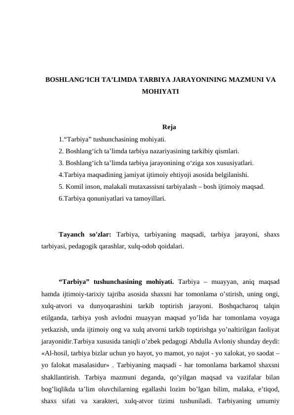 BOSHLANG‘ICH TA’LIMDA TARBIYA JARAYONINING MAZMUNI VA
MOHIYATI
Reja
1.“Tarbiya” tushunchasining mohiyati.
2. Boshlang‘ich ta’limda tarbiya nazariyasining tarkibiy qismlari.
3. Boshlang‘ich ta’limda tarbiya jarayonining o‘ziga xos xususiyatlari. 
4.Tarbiya maqsadining jamiyat ijtimoiy ehtiyoji asosida belgilanishi.
5. Komil inson, malakali mutaxassisni tarbiyalash – bosh ijtimoiy maqsad. 
6.Tarbiya qonuniyatlari va tamoyillari.
Tayanch  so'zlar:  Tarbiya,  tarbiyaning  maqsadi,  tarbiya  jarayoni,  shaxs
tarbiyasi, pedagogik qarashlar, xulq-odob qoidalari.
“Tarbiya”  tushunchasining  mohiyati.  Tarbiya  –  muayyan,  aniq  maqsad
hamda ijtimoiy-tarixiy tajriba asosida shaxsni har tomonlama o’stirish, uning ongi,
xulq-atvori  va  dunyoqarashini  tarkib  toptirish  jarayoni.  Boshqacharoq  talqin
etilganda, tarbiya yosh avlodni muayyan maqsad yo’lida har tomonlama voyaga
yetkazish, unda ijtimoiy ong va xulq atvorni tarkib toptirishga yo’naltirilgan faoliyat
jarayonidir.Tarbiya xususida taniqli o’zbek pedagogi Abdulla Avloniy shunday deydi:
«Al-hosil, tarbiya bizlar uchun yo hayot, yo mamot, yo najot - yo xalokat, yo saodat –
yo falokat masalasidur» . Tarbiyaning maqsadi - har tomonlama barkamol shaxsni
shakllantirish.  Tarbiya  mazmuni  deganda,  qo’yilgan  maqsad  va  vazifalar  bilan
bog’liqlikda ta’lim oluvchilarning egallashi lozim bo’lgan bilim, malaka, e’tiqod,
shaxs  sifati  va  xarakteri,  xulq-atvor  tizimi  tushuniladi.  Tarbiyaning  umumiy
