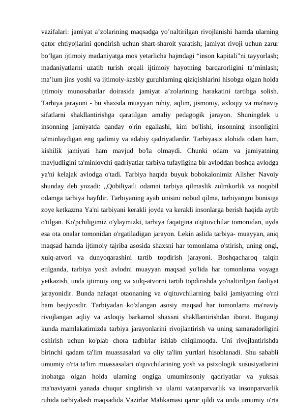 vazifalari: jamiyat a’zolarining maqsadga yo’naltirilgan rivojlanishi hamda ularning
qator ehtiyojlarini qondirish uchun shart-sharoit yaratish; jamiyat rivoji uchun zarur
bo’lgan ijtimoiy madaniyatga mos yetarlicha hajmdagi “inson kapitali”ni tayyorlash;
madaniyatlarni  uzatib  turish  orqali  ijtimoiy  hayotning  barqarorligini  ta’minlash;
ma’lum jins yoshi va ijtimoiy-kasbiy guruhlarning qiziqishlarini hisobga olgan holda
ijtimoiy  munosabatlar  doirasida  jamiyat  a’zolarining  harakatini  tartibga  solish.
Tarbiya jarayoni - bu shaxsda muayyan ruhiy, aqlim, jismoniy, axloqiy va ma'naviy
sifatlarni  shakllantirishga  qaratilgan  amaliy  pedagogik  jarayon.  Shuningdek  u
insonning  jamiyatda  qanday  o'rin  egallashi,  kim  bo'lishi,  insonning  insonligini
ta'minlaydigan eng qadimiy va adabiy qadriyatlardir. Tarbiyasiz alohida odam ham,
kishilik  jamiyati  ham  mavjud  bo'la  olmaydi.  Chunki  odam  va  jamiyatning
mavjudligini ta'minlovchi qadriyatlar tarbiya tufayligina bir avloddan boshqa avlodga
ya'ni kelajak avlodga o'tadi. Tarbiya haqida buyuk bobokalonimiz Alisher Navoiy
shunday deb yozadi: ,,Qobiliyatli odamni tarbiya qilmaslik zulmkorlik va noqobil
odamga tarbiya hayfdir. Tarbiyaning ayab unisini nobud qilma, tarbiyangni bunisiga
zoye ketkazma Ya'ni tarbiyani kerakli joyda va kerakli insonlarga berish haqida aytib
o'tilgan. Ko'pchiligimiz o'ylaymizki, tarbiya faqatgina o'qituvchilar tomonidan, uyda
esa ota onalar tomonidan o'rgatiladigan jarayon. Lekin aslida tarbiya- muayyan, aniq
maqsad hamda ijtimoiy tajriba asosida shaxsni har tomonlama o'stirish, uning ongi,
xulq-atvori  va  dunyoqarashini  tartib  topdirish  jarayoni.  Boshqacharoq  talqin
etilganda, tarbiya yosh avlodni  muayyan maqsad yo'lida har  tomonlama voyaga
yetkazish, unda ijtimoiy ong va xulq-atvorni tartib topdirishda yo'naltirilgan faoliyat
jarayonidir. Bunda nafaqat otaonaning va o'qituvchilarning balki jamiyatning o'rni
ham  beqiyosdir.  Tarbiyadan  ko'zlangan  asosiy  maqsad  har  tomonlama  ma'naviy
rivojlangan aqliy va  axloqiy barkamol  shaxsni  shakllantirishdan  iborat. Bugungi
kunda mamlakatimizda tarbiya jarayonlarini rivojlantirish va uning samaradorligini
oshirish  uchun  ko'plab  chora  tadbirlar  ishlab  chiqilmoqda.  Uni  rivojlantirishda
birinchi qadam ta'lim muassasalari va oliy ta'lim yurtlari hisoblanadi. Shu sababli
umumiy o'rta ta'lim muassasalari o'quvchilarining yosh va psixologik xususiyatlarini
inobatga  olgan  holda  ularning  ongiga  umuminsoniy  qadriyatlar  va  yuksak
ma'naviyatni yanada chuqur singdirish va ularni vatanparvarlik va insonparvarlik
ruhida tarbiyalash maqsadida Vazirlar Mahkamasi qaror qildi va unda umumiy o'rta
