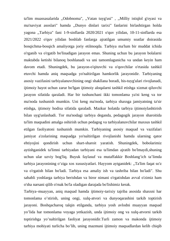 ta'lim muassasalarida ,,Odobnoma", ,,Vatan tuyg'usi" , ,,Milliy istiqlol g'oyasi va
ma'naviyat  asoslari"  hamda  ,,Dunyo  dinlari  tarixi"  fanlarini  birlashtirgan  holda
yagona ,,Tarbiya" fani 1-9-sinflarda 2020/2021 o'quv yilidan, 10-11-sinflarda esa
2021/2022  o'quv  yilidan  boshlab  fanlarga  ajratilgan  umumiy  soatlar  doirasida
bosqichma-bosqich amaliyotga joriy etilmoqda. Tarbiya ma'lum bir muddat ichida
o'rganib va o'rgatib bo'linadigan jarayon emas. Shuning uchun bu jarayon bolalarni
maktabda ketishi bilanoq boshlanadi va uni tamomlagunicha va undan keyin ham
davom  etadi.  Shuningdek,  bu  jarayon-o'qituvchi  va  o'quvchilar  o'rtasida  tashkil
etuvchi  hamda  aniq  maqsadga  yo'naltirilgan  hamkorlik  jarayonidir.  Tarbiyaning
asosiy vazifasini tarbiyalanuvchining ongi shakllana boradi, his-tuyg'ulari rivojlanadi,
ijtimoiy hayot uchun zarur bo'lgan ijtimoiy aloqalarni tashkil etishga xizmat qiluvchi
jarayon sifatida qaraladi. Har bir tushunchani ikki tomonlama ya'ni keng va tor
ma'noda tushunish mumkin. Uni keng ma'noda, tarbiya shaxsga jamiyatning ta'sir
etishga, ijtimoiy hodisa sifatida qaraladi. Mazkur holatda tarbiya ijtimoiylashtirish
bilan uyg'unlashadi. Tor ma'nodagi tarbiya deganda, pedagogik jarayon sharoitida
ta'lim maqsadini amalga oshirish uchun pedagog va tarbiyalanuvchilar maxsus tashkil
etilgan  faoliyatoni  tushunish  mumkin.  Tarbiyaning  asosiy  maqsad  va  vazifalari
jamiyat  a'zolarining  maqsadga  yo'naltirilgan  rivojlanishi  hamda  ularning  qator
ehtiyojini  qondirish  uchun  shart-sharoit  yaratish.  Shuningdek,  bobolarimiz
aytishganidek ta'limni tarbiyadan tarbiyani esa ta'limdan ajratib bo'lmaydi,shuning
uchun  ular  uzviy  bog'liq.  Buyuk  faylasuf  va  mutaffakkir  Boshlang‘ich  ta’limda
tarbiya jarayonining o‘ziga xos xususiyatlari. Hayyom aytganidek: ,,Ta'lim faqat so'z
va o'rgatish bilan bo'ladi. Tarbiya esa amaliy ish va tashriba bilan bo'ladi". Shu
sababli yoshlarga tarbiya berishdan va biror nimani o'rgatishdan avval o'zimiz ham
o'sha narsani qilib o'rnak bo'la oladigan darajada bo'lishimiz kerak.
Tarbiya–muayyan, aniq maqsad hamda ijtimoiy-tarixiy tajriba asosida shaxsni har
tomonlama  o’stirish,  uning  ongi,  xulq-atvori  va  dunyoqarashini  tarkib  toptirish
jarayoni.  Boshqacharoq  talqin  etilganda,  tarbiya  yosh  avlodni  muayyan  maqsad
yo’lida har tomonlama voyaga yetkazish, unda ijtimoiy ong va xulq-atvorni tarkib
toptirishga  yo’naltirilgan  faoliyat  jarayonidir.Turli  zamon  va  makonda  ijtimoiy
tarbiya mohiyati turlicha bo’lib, uning mazmuni ijtimoiy maqsadlardan kelib chiqib
