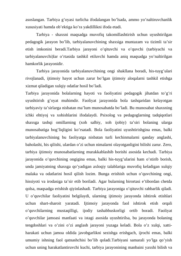 asoslangan. Tarbiya g’oyasi turlicha ifodalangan bo’lsada, ammo yo’naltiruvchanlik
xususiyati hamda ob’ektiga ko’ra yakdillikni ifoda etadi.
Tarbiya - shaxsni maqsadga muvofiq takomillashtirish uchun uyushtirilgan
pedagogik jarayon bo’lib, tarbiyalanuvchining shaxsiga muntazam va tizimli ta’sir
etish  imkonini  beradi.Tarbiya  jarayoni  o’qituvchi  va  o’quvchi  (tarbiyachi  va
tarbiyalanuvchi)lar o’rtasida tashkil etiluvchi hamda aniq maqsadga yo’naltirilgan
hamkorlik jarayonidir.
Tarbiya jarayonida tarbiyalanuvchining ongi shakllana boradi, his-tuyg’ulari
rivojlanadi, ijtimoiy hayot uchun zarur bo’lgan ijtimoiy aloqalarni tashkil etishga
xizmat qiladigan xulqiy odatlar hosil bo’ladi.
Tarbiya  jarayonida  bolalarning  hayoti  va  faoliyatini  pedagogik  jihatdan  to’g’ri
uyushtirish  g’oyat  muhimdir.  Faoliyat  jarayonida  bola  tashqaridan  kelayotgan
tarbiyaviy ta’sirlarga nisbatan ma’lum munosabatda bo’ladi. Bu munosabat shaxsning
ichki  ehtiyoj  va xohishlarini  ifodalaydi.  Psixolog  va pedagoglarning tadqiqotlari
shaxsga  tashqi  omillarning  (xoh  salbiy,  xoh  ijobiy)  ta’siri  bolaning  ularga
munosabatiga bog’liqligini ko’rsatadi. Bola faoliyatini uyushtirishgina emas, balki
tarbiyalanuvchining  bu  faoliyatga  nisbatan  turli  kechinmalarni  qanday  anglashi,
baholashi, his qilishi, ulardan o’zi uchun nimalarni olayotganligini bilishi zarur. Zero,
tarbiya ijtimoiy munosabatlarning murakkablashib borishi asosida kechadi. Tarbiya
jarayonida o’quvchining ongigina emas, balki his-tuyg’ularini ham o’stirib borish,
unda jamiyatning shaxsga qo’yadigan axloqiy talablariga muvofiq keladigan xulqiy
malaka va odatlarini hosil qilish lozim. Bunga erishish uchun o’quvchining ongi,
hissiyoti va irodasiga ta’sir etib boriladi. Agar bularning birortasi e’tibordan chetda
qolsa, maqsadga erishish qiyinlashadi. Tarbiya jarayoniga o’qituvchi rahbarlik qiladi.
U o’quvchilar faoliyatini belgilaydi, ularning ijtimoiy jarayonda ishtirok etishlari
uchun  shart-sharoit  yaratadi.  Ijtimoiy  jarayonda  faol  ishtirok  etish  orqali
o’quvchilarning  mustaqilligi,  ijodiy  tashabbuskorligi  ortib  boradi.  Faoliyat
o’quvchilar jamoasi manfaati va istagi asosida uyushtirilsa, bu jarayonda bolaning
tengdoshlari va o’zini o’zi anglash jarayoni yuzaga keladi. Bola o’z xulqi, xatti-
harakati uchun jamoa oldida javobgarlikni sezishga erishgach, ijrochi emas, balki
umumiy ishning faol qatnashchisi bo’lib qoladi.Tarbiyani samarali yo’lga qo’yish
uchun uning harakatlantiruvchi kuchi, tarbiya jarayonining manbaini yaxshi bilish va
