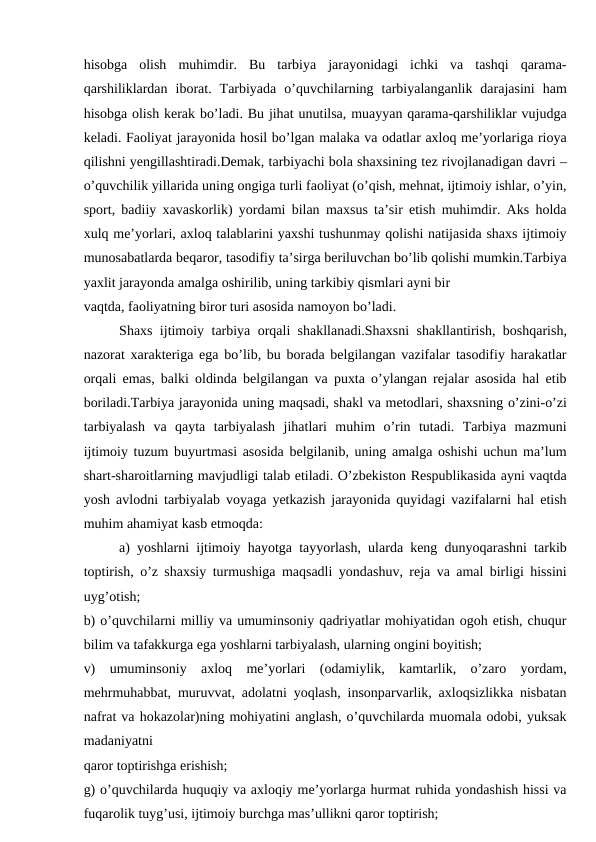 hisobga  olish  muhimdir.  Bu  tarbiya  jarayonidagi  ichki  va  tashqi  qarama-
qarshiliklardan  iborat.  Tarbiyada  o’quvchilarning  tarbiyalanganlik  darajasini  ham
hisobga olish kerak bo’ladi. Bu jihat unutilsa, muayyan qarama-qarshiliklar vujudga
keladi. Faoliyat jarayonida hosil bo’lgan malaka va odatlar axloq me’yorlariga rioya
qilishni yengillashtiradi.Demak, tarbiyachi bola shaxsining tez rivojlanadigan davri –
o’quvchilik yillarida uning ongiga turli faoliyat (o’qish, mehnat, ijtimoiy ishlar, o’yin,
sport, badiiy xavaskorlik) yordami bilan maxsus ta’sir etish muhimdir. Aks holda
xulq me’yorlari, axloq talablarini yaxshi tushunmay qolishi natijasida shaxs ijtimoiy
munosabatlarda beqaror, tasodifiy ta’sirga beriluvchan bo’lib qolishi mumkin.Tarbiya
yaxlit jarayonda amalga oshirilib, uning tarkibiy qismlari ayni bir
vaqtda, faoliyatning biror turi asosida namoyon bo’ladi.
Shaxs ijtimoiy tarbiya orqali shakllanadi.Shaxsni shakllantirish, boshqarish,
nazorat xarakteriga ega bo’lib, bu borada belgilangan vazifalar tasodifiy harakatlar
orqali emas, balki oldinda belgilangan va puxta o’ylangan rejalar asosida hal etib
boriladi.Tarbiya jarayonida uning maqsadi, shakl va metodlari, shaxsning o’zini-o’zi
tarbiyalash  va  qayta  tarbiyalash  jihatlari  muhim  o’rin  tutadi.  Tarbiya  mazmuni
ijtimoiy tuzum buyurtmasi asosida belgilanib, uning amalga oshishi uchun ma’lum
shart-sharoitlarning mavjudligi talab etiladi. O’zbekiston Respublikasida ayni vaqtda
yosh avlodni tarbiyalab voyaga yetkazish jarayonida quyidagi vazifalarni hal etish
muhim ahamiyat kasb etmoqda:
a) yoshlarni ijtimoiy hayotga tayyorlash, ularda keng dunyoqarashni tarkib
toptirish, o’z shaxsiy turmushiga maqsadli yondashuv, reja va amal birligi hissini
uyg’otish;
b) o’quvchilarni milliy va umuminsoniy qadriyatlar mohiyatidan ogoh etish, chuqur
bilim va tafakkurga ega yoshlarni tarbiyalash, ularning ongini boyitish;
v)  umuminsoniy  axloq  me’yorlari  (odamiylik,  kamtarlik,  o’zaro  yordam,
mehrmuhabbat, muruvvat, adolatni yoqlash, insonparvarlik, axloqsizlikka nisbatan
nafrat va hokazolar)ning mohiyatini anglash, o’quvchilarda muomala odobi, yuksak
madaniyatni
qaror toptirishga erishish;
g) o’quvchilarda huquqiy va axloqiy me’yorlarga hurmat ruhida yondashish hissi va
fuqarolik tuyg’usi, ijtimoiy burchga mas’ullikni qaror toptirish;
