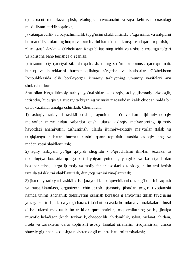 d)  tabiatni  muhofaza  qilish,  ekologik  muvozanatni  yuzaga  keltirish  borasidagi
mas’uliyatni tarkib toptirish;
j) vatanparvarlik va baynalminallik tuyg’usini shakllantirish, o’zga millat va xalqlarni
hurmat qilish, ularning huquq va burchlarini kamsitmaslik tuyg’usini qaror toptirish;
z) mustaqil davlat – O’zbekiston Respublikasining ichki va tashqi siyosatiga to’g’ri
va xolisona baho berishga o’rganish;
i) insonni oliy qadriyat sifatida qadrlash, uning sha’ni, or-nomusi, qadr-qimmati,
huquq  va  burchlarini  hurmat  qilishga  o’rgatish  va  boshqalar.  O’zbekiston
Respublikasida  olib  borilayotgan  ijtimoiy  tarbiyaning  umumiy  vazifalari  ana
shulardan iborat.
Shu bilan birga ijtimoiy tarbiya yo’nalishlari – axloqiy, aqliy, jismoniy, ekologik,
iqtisodiy, huquqiy va siyosiy tarbiyaning xususiy maqsadidan kelib chiqqan holda bir
qator vazifalar amalga oshiriladi. Chunonchi,
1)  axloqiy  tarbiyani  tashkil  etish  jarayonida  –  o’quvchilarni  ijtimoiy-axloqiy
me’yorlar  mazmunidan  xabardor  etish,  ularga  axloqiy  me’yorlarning  ijtimoiy
hayotdagi  ahamiyatini  tushuntirish,  ularda  ijtimoiy-axloqiy  me’yorlar  (talab  va
ta’qiqlar)ga  nisbatan  hurmat  hissini  qaror  toptirish  asosida  axloqiy  ong  va
madaniyatni shakllantirish;
2)  aqliy  tarbiyani  yo’lga  qo’yish  chog’ida  -  o’quvchilarni  ilm-fan,  texnika  va
texnologiya  borasida  qo’lga  kiritilayotgan  yutuqlar,  yangilik  va  kashfiyotlardan
boxabar etish, ularga ijtimoiy va tabiiy fanlar asoslari xususidagi bilimlarni berish
tarzida tafakkurni shakllantirish, dunyoqarashini rivojlantirish;
3) jismoniy tarbiyani tashkil etish jarayonida – o’quvchilarni o’z sog’liqlarini saqlash
va mustahkamlash,  organizmni  chiniqtirish,  jismoniy  jihatdan  to’g’ri  rivojlanishi
hamda uning ishchanlik qobiliyatini oshirish borasida g’amxo’rlik qilish tuyg’usini
yuzaga keltirish, ularda yangi harakat to’rlari borasida ko’nikma va malakalarni hosil
qilish, ularni  maxsus  bilimlar  bilan qurollantirish,  o’quvchilarning yoshi,  jinsiga
muvofiq keladigan (kuch, tezkorlik, chaqqonlik, chidamlilik, sabot, mehnat, chidam,
iroda va xarakterni qaror toptirish) asosiy harakat sifatlarini rivojlantirish, ularda
shaxsiy gigienani saqlashga nisbatan ongli munosabatlarni tarbiyalash;
