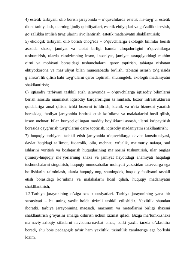 4) estetik tarbiyani olib borish jarayonida – o’quvchilarda estetik his-tuyg’u, estetik
didni tarbiyalash, ularning ijodiy qobiliyatlari, estetik ehtiyojlari va go’zallikni sevish,
go’zallikka intilish tuyg’ularini rivojlantirish, estetik madaniyatni shakllantirish;
5) ekologik tarbiyani olib borish chog’ida – o’quvchilarga ekologik bilimlar berish
asosida  shaxs,  jamiyat  va  tabiat  birligi  hamda  aloqadorligini  o’quvchilarga
tushuntirish, ularda ekotizimning inson, insoniyat, jamiyat taraqqiyotidagi muhim
o’rni  va  mohiyati  borasidagi  tushunchalarni  qaror  toptirish,  tabiatga  nisbatan
ehtiyotkorona va mas’uliyat bilan munosabatda bo’lish, tabiatni asrash to’g’risida
g’amxo’rlik qilish kabi tuyg’ularni qaror toptirish, shuningdek, ekologik madaniyatni
shakllantirish;
6) iqtisodiy tarbiyani tashkil etish jarayonida – o’quvchilarga iqtisodiy bilimlarni
berish asosida mamlakat iqtisodiy barqarorligini ta’minlash, bozor infrastrukturasi
qoidalariga amal qilish, ichki bozorni to’ldirish, kichik va o’rta biznesni yaratish
borasidagi faoliyat jarayonida ishtirok etish ko’nikma va malakalarini hosil qilish,
inson mehnati bilan bunyod qilingan moddiy boyliklarni asrash, ularni ko’paytirish
borasida qayg’urish tuyg’ularini qaror toptirish, iqtisodiy madaniyatni shakllantirish;
7) huquqiy tarbiyani tashkil etish jarayonida o’quvchilarga davlat konstitutsiyasi,
davlat haqidagi ta’limot, fuqarolik, oila, mehnat, xo’jalik, ma’muriy nafaqa, sud
ishlarini yuritish va boshqarish huquqlarining ma’nosini tushuntirish, ular ongiga
ijtimoiy-huquqiy  me’yorlarning  shaxs  va  jamiyat  hayotidagi  ahamiyati  haqidagi
tushunchalarni singdirish, huquqiy munosabatlar mohiyati yuzasidan tasavvurga ega
bo’lishlarini ta’minlash, ularda huquqiy ong, shuningdek, huquqiy faoliyatni tashkil
etish  borasidagi  ko’nikma  va  malakalarni  hosil  qilish,  huquqiy  madaniyatni
shaklllantirish;
1.2.Tarbiya  jarayonining o’ziga  xos  xususiyatlari.  Tarbiya  jarayonining yana  bir
xususiyati  –  bu  uning  yaxlit  holda  tizimli  tashkil  etilishidir.  Yaxlitlik  shundan
iboratki,  tarbiya  jarayonining  maqsadi,  mazmuni  va  metodlarini  birligi  shaxsni
shakllantirish g’oyasini amalga oshirish uchun xizmat qiladi. Bizga ma’lumki,shaxs
ma’naviy-axloqiy sifatlarni navbatma-navbat emas, balki yaxlit tarzda o’zlashtira
boradi, shu bois pedagogik ta’sir ham yaxlitlik, tizimlilik xarakteriga ega bo’lishi
lozim.
