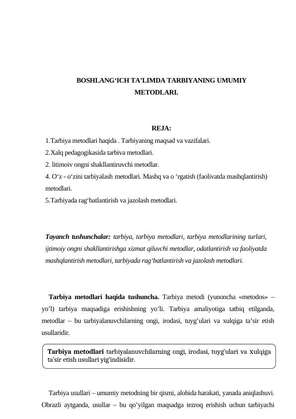 BOSHLANG‘ICH TA’LIMDA TARBIYANING UMUMIY
METODLARI.
REJA:
1.Tarbiya metodlari haqida . Tarbiyaning maqsad va vazifalari. 
2.Xalq pedagogikasida tarbiva metodlari.
2. litimoiv ongni shakllantiruvchi metodlar.
4. O‘z - o‘zini tarbiyalash metodlari. Mashq va o ‘rgatish (faolivatda mashqlantirish)
metodlari.
5.Tarbiyada rag‘batlantirish va jazolash metodlari.
Tayanch tushunchalar: tarbiya, tarbiya metodlari, tarbiya metodlarining turlari,
ijtimoiy ongni shakllantirishga xizmat qiluvchi metodlar, odatlantirish va faoliyatda
mashqlantirish metodlari, tarbiyada ragʻbatlantirish va jazolash metodlari.
Tarbiya metodlari haqida tushuncha. Tarbiya metodi (yunoncha «metodos» –
yo’l)  tarbiya  maqsadiga  erishishning  yo’li.  Tarbiya  amaliyotiga  tatbiq  etilganda,
metodlar – bu tarbiyalanuvchilarning ongi, irodasi, tuyg’ulari va хulqiga ta’sir etish
usullaridir.
Tarbiya usullari – umumiy metodning bir qismi, alohida harakati, yanada aniqlashuvi.
Obrazli aytganda, usullar – bu qo’yilgan maqsadga tezroq erishish uchun tarbiyachi
Tarbiya metodlari tarbiyalanuvchilarning ongi, irodasi, tuyg’ulari va хulqiga
ta’sir etish usullari yig’indisidir.
