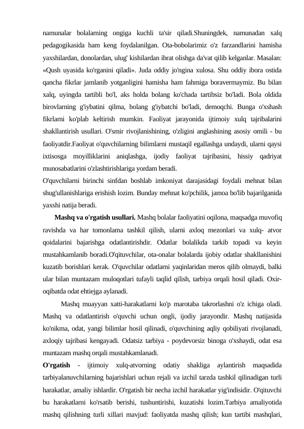 namunalar  bolalarning  ongiga  kuchli  ta'sir  qiladi.Shuningdek,  namunadan  xalq
pedagogikasida ham keng foydalanilgan. Ota-bobolarimiz o'z farzandlarini hamisha
yaxshilardan, donolardan, ulug' kishilardan ibrat olishga da'vat qilib kelganlar. Masalan:
«Qush uyasida ko'rganini qiladi». Juda oddiy jo'ngina xulosa. Shu oddiy ibora ostida
qancha fikrlar jamlanib yotganligini hamisha ham fahmiga boravermaymiz. Bu bilan
xalq, uyingda tartibli bo'l, aks holda bolang ko'chada tartibsiz bo'ladi. Bola oldida
birovlarning g'iybatini qilma, bolang g'iybatchi bo'ladi, demoqchi. Bunga o'xshash
fikrlarni  ko'plab  keltirish  mumkin. Faoliyat  jarayonida  ijtimoiy  xulq  tajribalarini
shakllantirish usullari. O'smir rivojlanishining, o'zligini anglashining asosiy omili - bu
faoliyatdir.Faoliyat o'quvchilarning bilimlarni mustaqil egallashga undaydi, ularni qaysi
ixtisosga  moyilliklarini  aniqlashga,  ijodiy  faoliyat  tajribasini,  hissiy  qadriyat
munosabatlarini o'zlashtirishlariga yordam beradi.
O'quvchilarni birinchi sinfdan boshlab imkoniyat darajasidagi foydali mehnat bilan
shug'ullanishlariga erishish lozim. Bunday mehnat ko'pchilik, jamoa bo'lib bajarilganida
yaxshi natija beradi.
       Mashq va o'rgatish usullari. Mashq bolalar faoliyatini oqilona, maqsadga muvofiq
ravishda va har  tomonlama tashkil  qilish, ularni axloq mezonlari va xulq- atvor
qoidalarini  bajarishga  odatlantirishdir.  Odatlar  bolalikda  tarkib  topadi  va  keyin
mustahkamlanib boradi.O'qituvchilar, ota-onalar bolalarda ijobiy odatlar shakllanishini
kuzatib borishlari kerak. O'quvchilar odatlarni yaqinlaridan meros qilib olmaydi, balki
ular bilan muntazam muloqotlari tufayli taqlid qilish, tarbiya orqali hosil qiladi. Oxir-
oqibatda odat ehtiejga aylanadi.
      Mashq muayyan xatti-harakatlarni ko'p marotaba takrorlashni o'z ichiga oladi.
Mashq  va  odatlantirish  o'quvchi  uchun  ongli, ijodiy jarayondir. Mashq  natijasida
ko'nikma, odat, yangi bilimlar hosil qilinadi, o'quvchining aqliy qobiliyati rivojlanadi,
axloqiy tajribasi kengayadi. Odatsiz tarbiya - poydevorsiz binoga o'xshaydi, odat esa
muntazam mashq orqali mustahkamlanadi.
O'rgatish  -  ijtimoiy  xulq-atvorning  odatiy  shakliga  aylantirish  maqsadida
tarbiyalanuvchilarning bajarishlari uchun rejali va izchil tarzda tashkil qilinadigan turli
harakatlar, amaliy ishlardir. O'rgatish bir necha izchil harakatlar yig'indisidir. O'qituvchi
bu  harakatlarni  ko'rsatib  berishi,  tushuntirishi, kuzatishi  lozim.Tarbiya amaliyotida
mashq qilishning turli xillari mavjud: faoliyatda mashq qilish; kun tartibi mashqlari,
