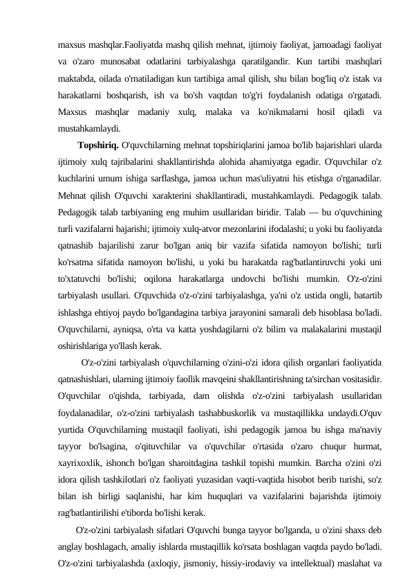 maxsus mashqlar.Faoliyatda mashq qilish mehnat, ijtimoiy faoliyat, jamoadagi faoliyat
va  o'zaro  munosabat  odatlarini  tarbiyalashga  qaratilgandir.  Kun  tartibi  mashqlari
maktabda, oilada o'rnatiladigan kun tartibiga amal qilish, shu bilan bog'liq o'z istak va
harakatlarni boshqarish, ish va bo'sh vaqtdan to'g'ri foydalanish odatiga o'rgatadi.
Maxsus  mashqlar  madaniy  xulq,  malaka  va  ko'nikmalarni  hosil  qiladi  va
mustahkamlaydi.
       Topshiriq. O'quvchilarning mehnat topshiriqlarini jamoa bo'lib bajarishlari ularda
ijtimoiy xulq tajribalarini shakllantirishda alohida ahamiyatga egadir. O'quvchilar o'z
kuchlarini umum ishiga sarflashga, jamoa uchun mas'uliyatni his etishga o'rganadilar.
Mehnat qilish O'quvchi xarakterini shakllantiradi, mustahkamlaydi. Pedagogik talab.
Pedagogik talab tarbiyaning eng muhim usullaridan biridir. Talab — bu o'quvchining
turli vazifalarni bajarishi; ijtimoiy xulq-atvor mezonlarini ifodalashi; u yoki bu faoliyatda
qatnashib bajarilishi  zarur  bo'lgan aniq bir  vazifa sifatida  namoyon bo'lishi;  turli
ko'rsatma sifatida namoyon bo'lishi, u yoki bu harakatda rag'batlantiruvchi yoki uni
to'xtatuvchi  bo'lishi;  oqilona  harakatlarga  undovchi  bo'lishi  mumkin.  O'z-o'zini
tarbiyalash usullari. O'quvchida o'z-o'zini tarbiyalashga, ya'ni o'z ustida ongli, batartib
ishlashga ehtiyoj paydo bo'lgandagina tarbiya jarayonini samarali deb hisoblasa bo'ladi.
O'quvchilarni, ayniqsa, o'rta va katta yoshdagilarni o'z bilim va malakalarini mustaqil
oshirishlariga yo'llash kerak.
       O'z-o'zini tarbiyalash o'quvchilarning o'zini-o'zi idora qilish organlari faoliyatida
qatnashishlari, ularning ijtimoiy faollik mavqeini shakllantirishning ta'sirchan vositasidir.
O'quvchilar  o'qishda,  tarbiyada,  dam  olishda  o'z-o'zini  tarbiyalash  usullaridan
foydalanadilar, o'z-o'zini tarbiyalash tashabbuskorlik va mustaqillikka undaydi.O'quv
yurtida O'quvchilarning mustaqil faoliyati, ishi pedagogik jamoa bu ishga ma'naviy
tayyor  bo'lsagina,  o'qituvchilar  va  o'quvchilar  o'rtasida  o'zaro  chuqur  hurmat,
xayrixoxlik, ishonch bo'lgan sharoitdagina tashkil topishi mumkin. Barcha o'zini o'zi
idora qilish tashkilotlari o'z faoliyati yuzasidan vaqti-vaqtida hisobot berib turishi, so'z
bilan  ish  birligi  saqlanishi,  har  kim  huquqlari  va  vazifalarini  bajarishda  ijtimoiy
rag'batlantirilishi e'tiborda bo'lishi kerak.
      O'z-o'zini tarbiyalash sifatlari O'quvchi bunga tayyor bo'lganda, u o'zini shaxs deb
anglay boshlagach, amaliy ishlarda mustaqillik ko'rsata boshlagan vaqtda paydo bo'ladi.
O'z-o'zini tarbiyalashda (axloqiy, jismoniy, hissiy-irodaviy va intellektual) maslahat va
